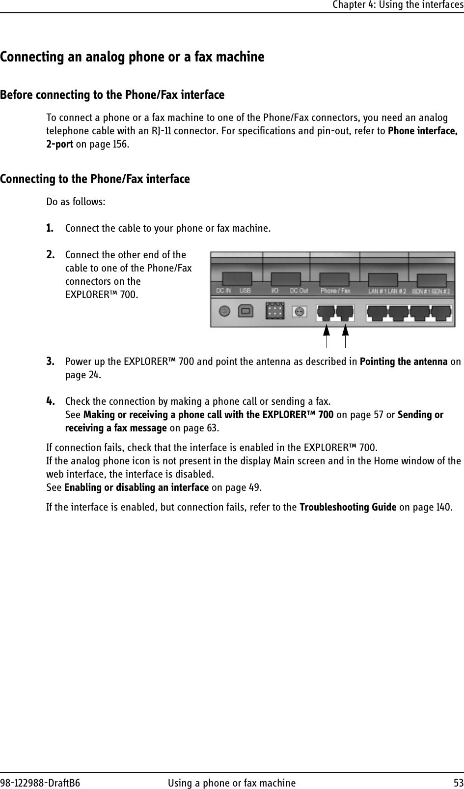 Chapter 4: Using the interfaces98-122988-DraftB6 Using a phone or fax machine 53Connecting an analog phone or a fax machineBefore connecting to the Phone/Fax interfaceTo connect a phone or a fax machine to one of the Phone/Fax connectors, you need an analog telephone cable with an RJ-11 connector. For specifications and pin-out, refer to Phone interface, 2-port on page 156.Connecting to the Phone/Fax interfaceDo as follows:1. Connect the cable to your phone or fax machine.2. Connect the other end of the cable to one of the Phone/Fax connectors on the EXPLORER™ 700. 3. Power up the EXPLORER™ 700 and point the antenna as described in Pointing the antenna on page 24. 4. Check the connection by making a phone call or sending a fax. See Making or receiving a phone call with the EXPLORER™ 700 on page 57 or Sending or receiving a fax message on page 63.If connection fails, check that the interface is enabled in the EXPLORER™ 700.If the analog phone icon is not present in the display Main screen and in the Home window of the web interface, the interface is disabled. See Enabling or disabling an interface on page 49.If the interface is enabled, but connection fails, refer to the Troubleshooting Guide on page 140.