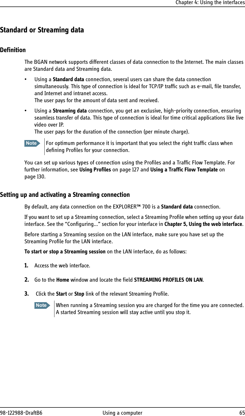 Chapter 4: Using the interfaces98-122988-DraftB6 Using a computer 65Standard or Streaming dataDefinitionThe BGAN network supports different classes of data connection to the Internet. The main classes are Standard data and Streaming data.• Using a Standard data connection, several users can share the data connection simultaneously. This type of connection is ideal for TCP/IP traffic such as e-mail, file transfer, and Internet and intranet access. The user pays for the amount of data sent and received.• Using a Streaming data connection, you get an exclusive, high-priority connection, ensuring seamless transfer of data. This type of connection is ideal for time critical applications like live video over IP.The user pays for the duration of the connection (per minute charge).You can set up various types of connection using the Profiles and a Traffic Flow Template. For further information, see Using Profiles on page 127 and Using a Traffic Flow Template on page 130.Setting up and activating a Streaming connectionBy default, any data connection on the EXPLORER™ 700 is a Standard data connection.If you want to set up a Streaming connection, select a Streaming Profile when setting up your data interface. See the “Configuring...” section for your interface in Chapter 5, Using the web interface. Before starting a Streaming session on the LAN interface, make sure you have set up the Streaming Profile for the LAN interface.To start or stop a Streaming session on the LAN interface, do as follows:1. Access the web interface.2. Go to the Home window and locate the field STREAMING PROFILES ON LAN.3.  Click the Start or Stop link of the relevant Streaming Profile. Note For optimum performance it is important that you select the right traffic class when defining Profiles for your connection. Note When running a Streaming session you are charged for the time you are connected. A started Streaming session will stay active until you stop it.