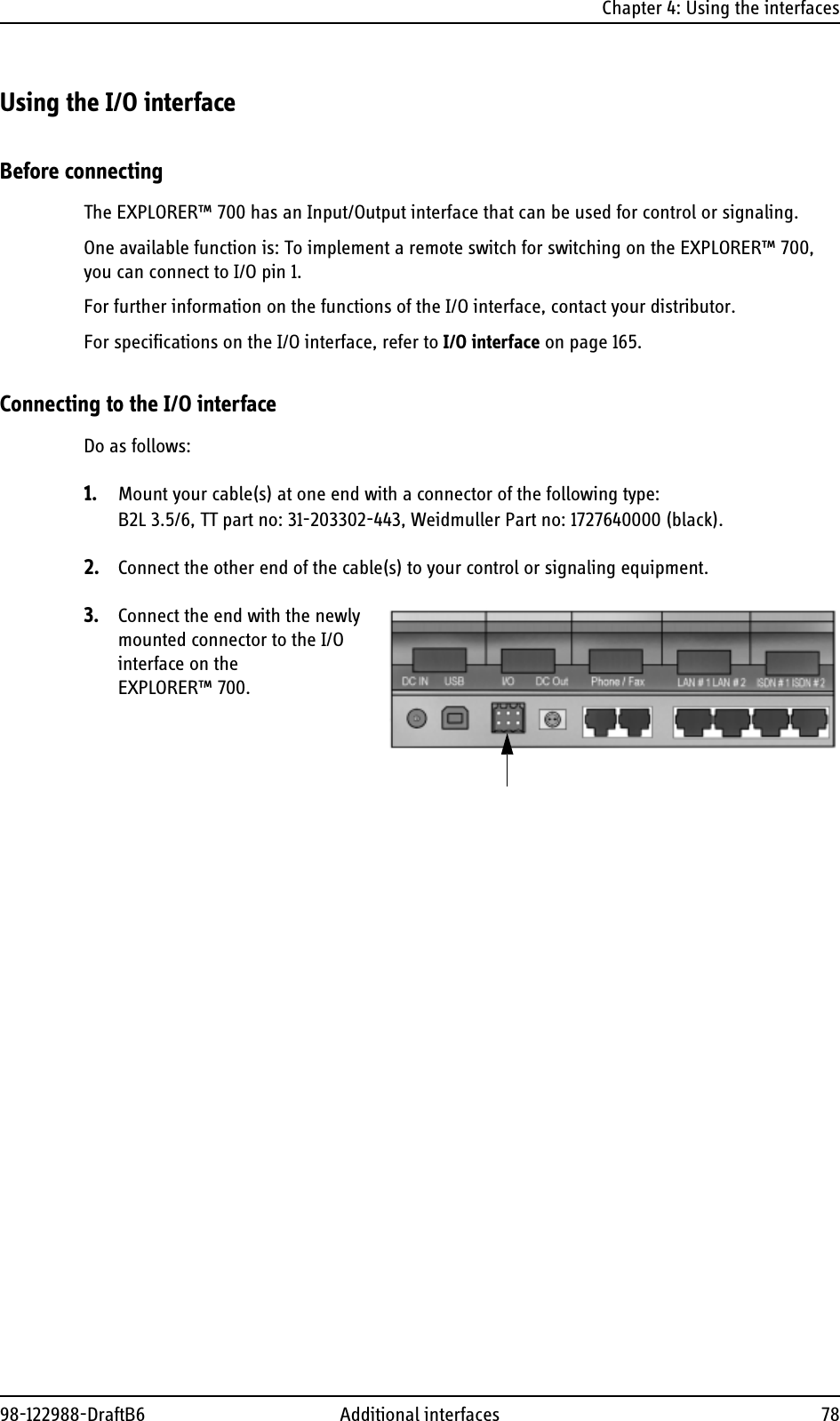 Chapter 4: Using the interfaces98-122988-DraftB6 Additional interfaces 78Using the I/O interfaceBefore connectingThe EXPLORER™ 700 has an Input/Output interface that can be used for control or signaling.One available function is: To implement a remote switch for switching on the EXPLORER™ 700, you can connect to I/O pin 1.For further information on the functions of the I/O interface, contact your distributor.For specifications on the I/O interface, refer to I/O interface on page 165.Connecting to the I/O interfaceDo as follows:1. Mount your cable(s) at one end with a connector of the following type:B2L 3.5/6, TT part no: 31-203302-443, Weidmuller Part no: 1727640000 (black).2. Connect the other end of the cable(s) to your control or signaling equipment.3. Connect the end with the newly mounted connector to the I/O interface on the EXPLORER™ 700.
