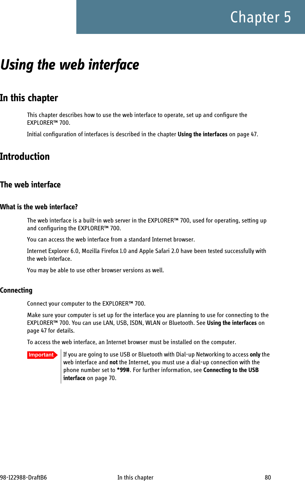 98-122988-DraftB6 In this chapter 80Chapter 5Using the web interface 5In this chapterThis chapter describes how to use the web interface to operate, set up and configure the EXPLORER™ 700. Initial configuration of interfaces is described in the chapter Using the interfaces on page 47.IntroductionThe web interfaceWhat is the web interface?The web interface is a built-in web server in the EXPLORER™ 700, used for operating, setting up and configuring the EXPLORER™ 700. You can access the web interface from a standard Internet browser. Internet Explorer 6.0, Mozilla Firefox 1.0 and Apple Safari 2.0 have been tested successfully with the web interface.You may be able to use other browser versions as well.ConnectingConnect your computer to the EXPLORER™ 700.Make sure your computer is set up for the interface you are planning to use for connecting to the EXPLORER™ 700. You can use LAN, USB, ISDN, WLAN or Bluetooth. See Using the interfaces on page 47 for details.To access the web interface, an Internet browser must be installed on the computer. Important If you are going to use USB or Bluetooth with Dial-up Networking to access only the web interface and not the Internet, you must use a dial-up connection with the phone number set to *99#. For further information, see Connecting to the USB interface on page 70.