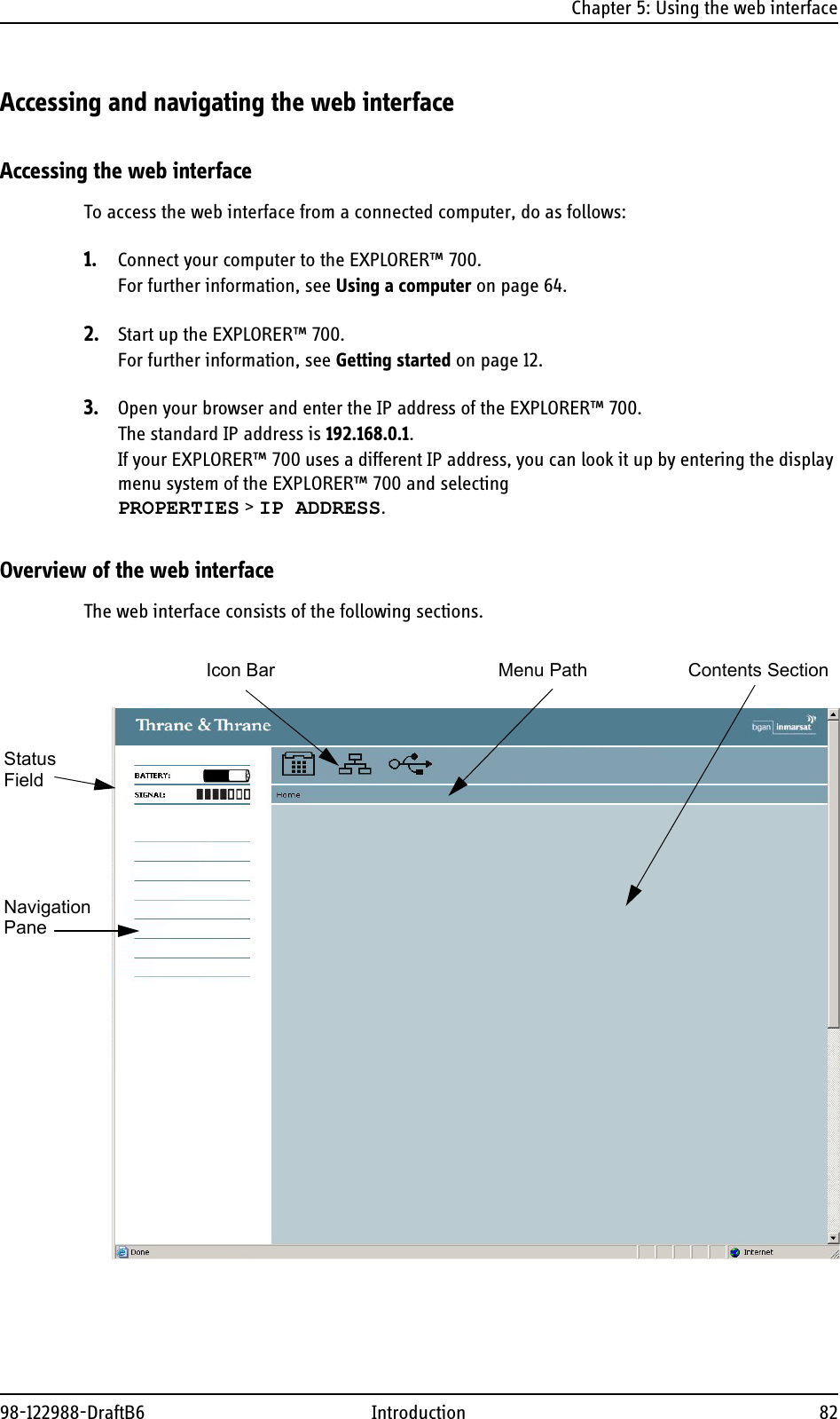 Chapter 5: Using the web interface98-122988-DraftB6 Introduction 82Accessing and navigating the web interfaceAccessing the web interfaceTo access the web interface from a connected computer, do as follows:1. Connect your computer to the EXPLORER™ 700.For further information, see Using a computer on page 64.2. Start up the EXPLORER™ 700. For further information, see Getting started on page 12.3. Open your browser and enter the IP address of the EXPLORER™ 700.The standard IP address is 192.168.0.1.If your EXPLORER™ 700 uses a different IP address, you can look it up by entering the display menu system of the EXPLORER™ 700 and selecting PROPERTIES &gt; IP ADDRESS.Overview of the web interfaceThe web interface consists of the following sections. NavigationStatusIcon Bar Contents SectionPaneMenu PathField