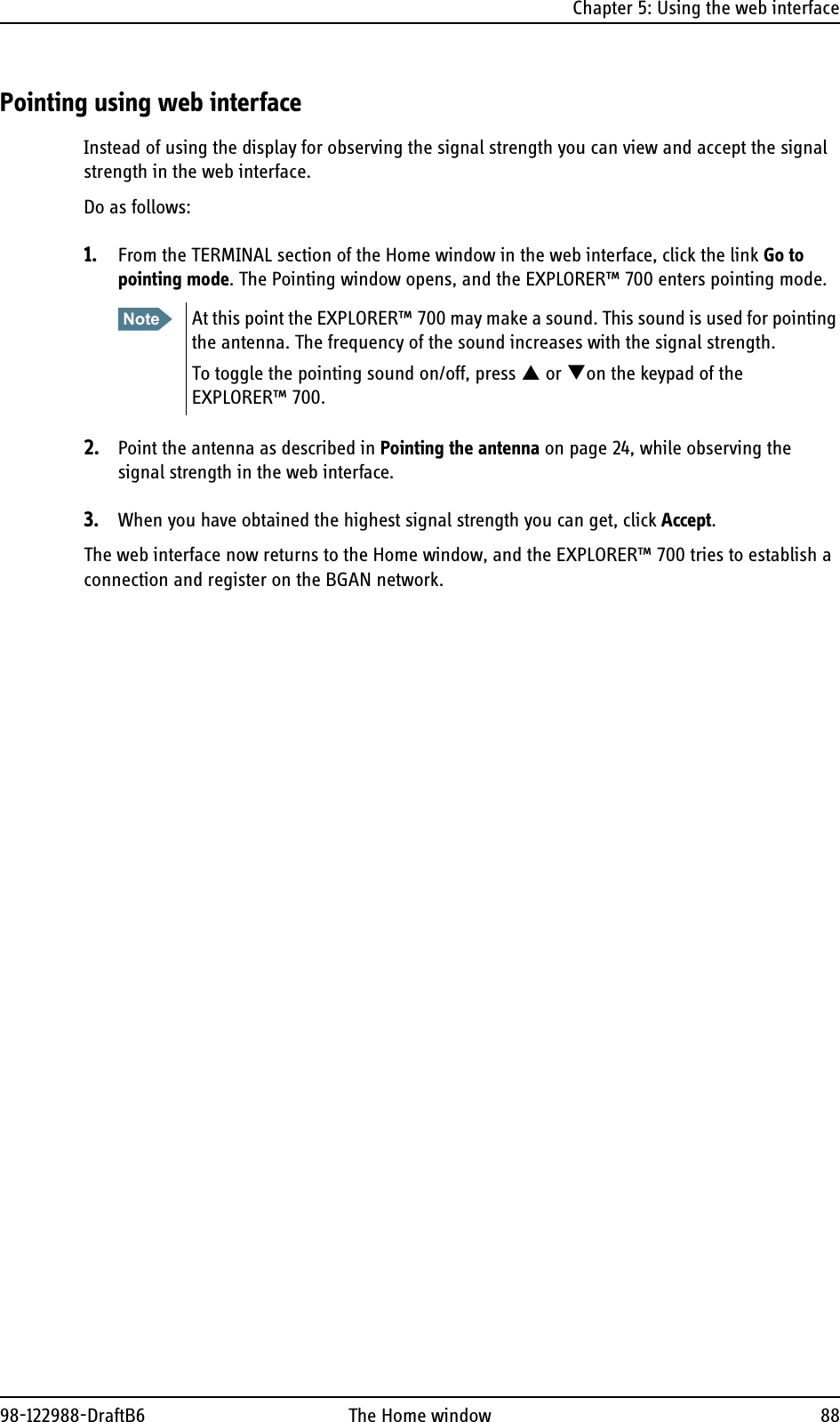 Chapter 5: Using the web interface98-122988-DraftB6 The Home window 88Pointing using web interfaceInstead of using the display for observing the signal strength you can view and accept the signal strength in the web interface.Do as follows:1. From the TERMINAL section of the Home window in the web interface, click the link Go to pointing mode. The Pointing window opens, and the EXPLORER™ 700 enters pointing mode.2. Point the antenna as described in Pointing the antenna on page 24, while observing the signal strength in the web interface.3. When you have obtained the highest signal strength you can get, click Accept.The web interface now returns to the Home window, and the EXPLORER™ 700 tries to establish a connection and register on the BGAN network. Note At this point the EXPLORER™ 700 may make a sound. This sound is used for pointing the antenna. The frequency of the sound increases with the signal strength.To toggle the pointing sound on/off, press S or Ton the keypad of the EXPLORER™ 700.