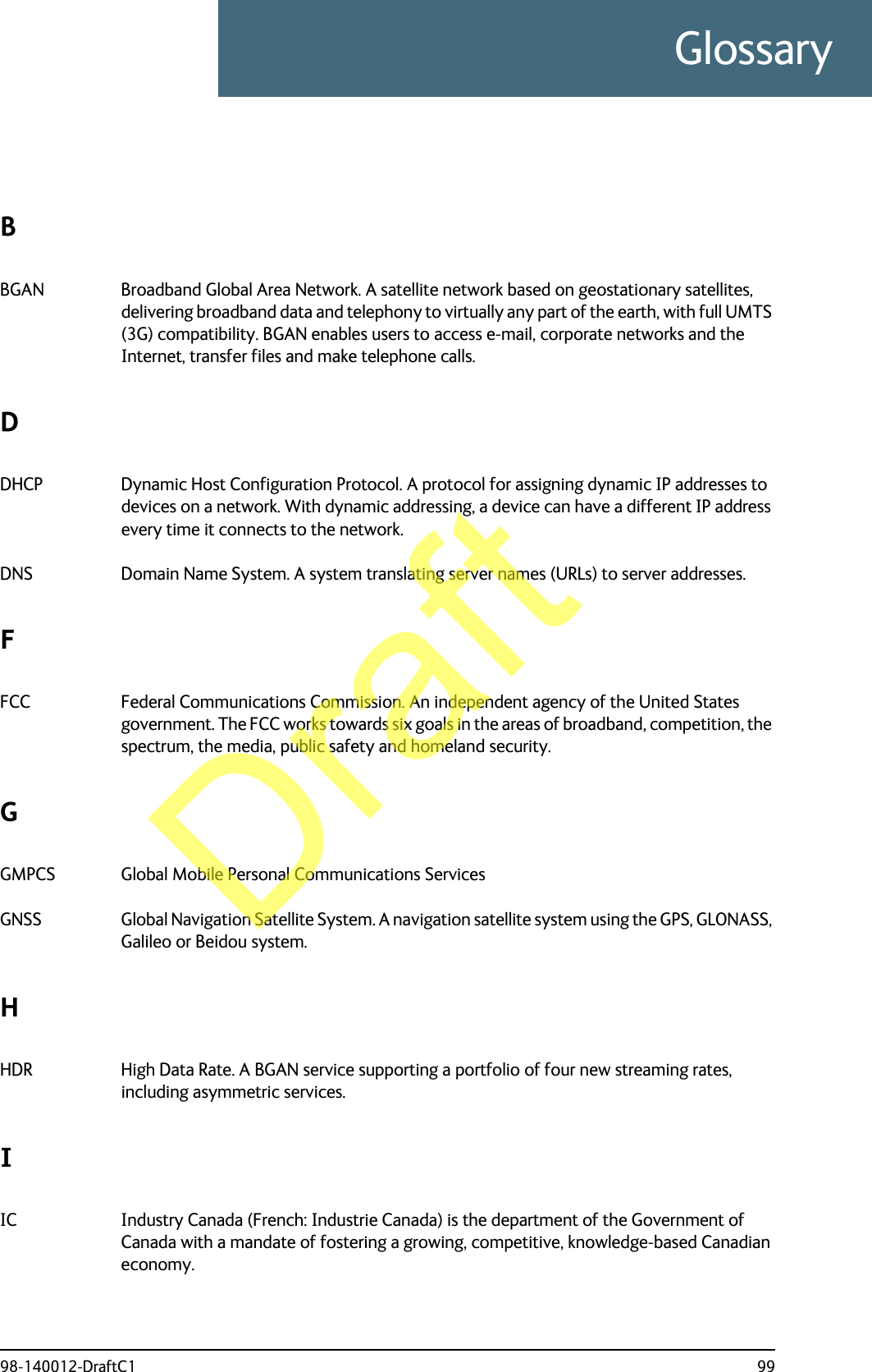98-140012-DraftC1 99GlossaryGlossaryBBGAN Broadband Global Area Network. A satellite network based on geostationary satellites, delivering broadband data and telephony to virtually any part of the earth, with full UMTS (3G) compatibility. BGAN enables users to access e-mail, corporate networks and the Internet, transfer files and make telephone calls. DDHCP Dynamic Host Configuration Protocol. A protocol for assigning dynamic IP addresses to devices on a network. With dynamic addressing, a device can have a different IP address every time it connects to the network. DNS Domain Name System. A system translating server names (URLs) to server addresses. FFCC Federal Communications Commission. An independent agency of the United States government. The FCC works towards six goals in the areas of broadband, competition, the spectrum, the media, public safety and homeland security. GGMPCS Global Mobile Personal Communications Services GNSS Global Navigation Satellite System. A navigation satellite system using the GPS, GLONASS, Galileo or Beidou system. HHDR High Data Rate. A BGAN service supporting a portfolio of four new streaming rates, including asymmetric services. IIC Industry Canada (French: Industrie Canada) is the department of the Government of Canada with a mandate of fostering a growing, competitive, knowledge-based Canadian economy. Draft