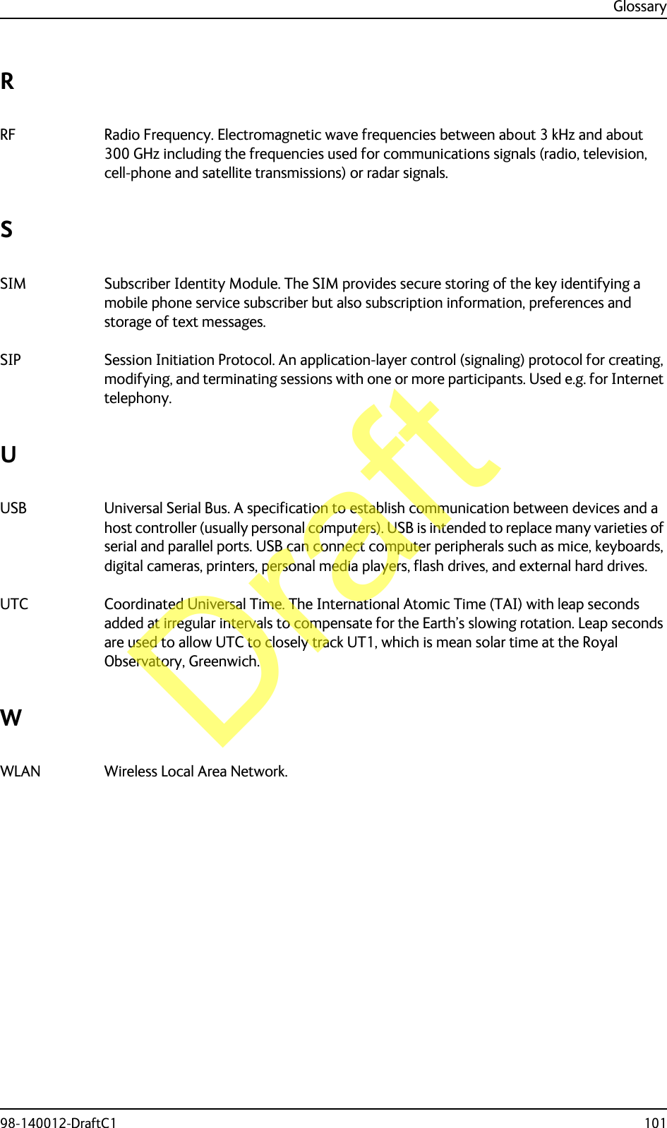 Glossary98-140012-DraftC1 101RRF Radio Frequency. Electromagnetic wave frequencies between about 3 kHz and about 300 GHz including the frequencies used for communications signals (radio, television, cell-phone and satellite transmissions) or radar signals. SSIM Subscriber Identity Module. The SIM provides secure storing of the key identifying a mobile phone service subscriber but also subscription information, preferences and storage of text messages. SIP Session Initiation Protocol. An application-layer control (signaling) protocol for creating, modifying, and terminating sessions with one or more participants. Used e.g. for Internet telephony. UUSB Universal Serial Bus. A specification to establish communication between devices and a host controller (usually personal computers). USB is intended to replace many varieties of serial and parallel ports. USB can connect computer peripherals such as mice, keyboards, digital cameras, printers, personal media players, flash drives, and external hard drives. UTC Coordinated Universal Time. The International Atomic Time (TAI) with leap seconds added at irregular intervals to compensate for the Earth’s slowing rotation. Leap seconds are used to allow UTC to closely track UT1, which is mean solar time at the Royal Observatory, Greenwich. WWLAN Wireless Local Area Network. Draft