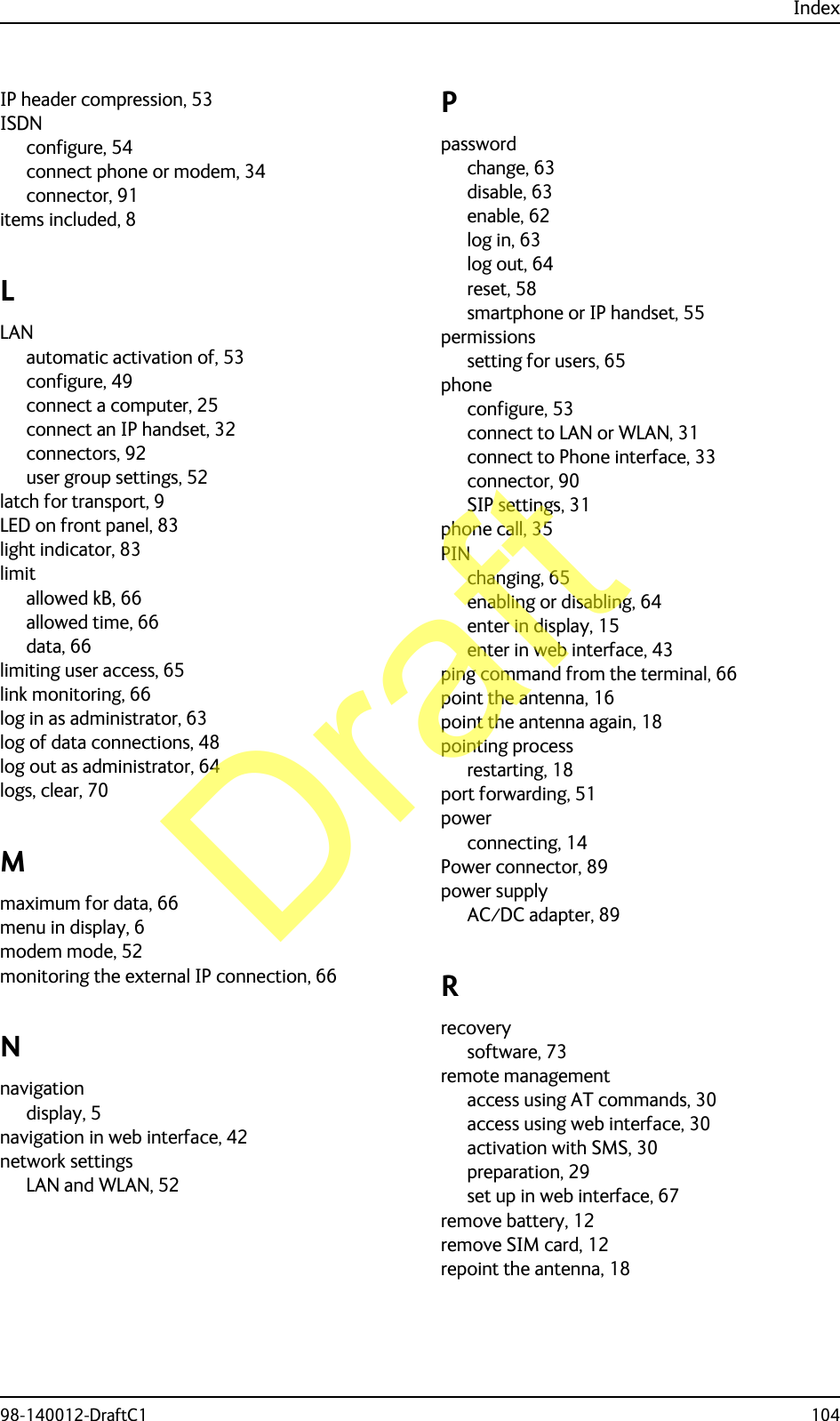 Index98-140012-DraftC1 104IP header compression, 53ISDNconfigure, 54connect phone or modem, 34connector, 91items included, 8LLANautomatic activation of, 53configure, 49connect a computer, 25connect an IP handset, 32connectors, 92user group settings, 52latch for transport, 9LED on front panel, 83light indicator, 83limitallowed kB, 66allowed time, 66data, 66limiting user access, 65link monitoring, 66log in as administrator, 63log of data connections, 48log out as administrator, 64logs, clear, 70Mmaximum for data, 66menu in display, 6modem mode, 52monitoring the external IP connection, 66Nnavigationdisplay, 5navigation in web interface, 42network settingsLAN and WLAN, 52Ppasswordchange, 63disable, 63enable, 62log in, 63log out, 64reset, 58smartphone or IP handset, 55permissionssetting for users, 65phoneconfigure, 53connect to LAN or WLAN, 31connect to Phone interface, 33connector, 90SIP settings, 31phone call, 35PINchanging, 65enabling or disabling, 64enter in display, 15enter in web interface, 43ping command from the terminal, 66point the antenna, 16point the antenna again, 18pointing processrestarting, 18port forwarding, 51powerconnecting, 14Power connector, 89power supplyAC⁄DC adapter, 89Rrecoverysoftware, 73remote managementaccess using AT commands, 30access using web interface, 30activation with SMS, 30preparation, 29set up in web interface, 67remove battery, 12remove SIM card, 12repoint the antenna, 18Draft