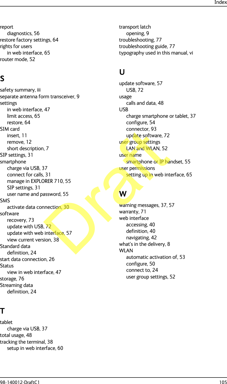 Index98-140012-DraftC1 105reportdiagnostics, 56restore factory settings, 64rights for usersin web interface, 65router mode, 52Ssafety summary, iiiseparate antenna form transceiver, 9settingsin web interface, 47limit access, 65restore, 64SIM cardinsert, 11remove, 12short description, 7SIP settings, 31smartphonecharge via USB, 37connect for calls, 31manage in EXPLORER 710, 55SIP settings, 31user name and password, 55SMSactivate data connection, 30softwarerecovery, 73update with USB, 72update with web interface, 57view current version, 38Standard datadefinition, 24start data connection, 26Statusview in web interface, 47storage, 76Streaming datadefinition, 24Ttabletcharge via USB, 37total usage, 48tracking the terminal, 38setup in web interface, 60transport latchopening, 9troubleshooting, 77troubleshooting guide, 77typography used in this manual, viUupdate software, 57USB, 72usagecalls and data, 48USBcharge smartphone or tablet, 37configure, 54connector, 93update software, 72user group settingsLAN and WLAN, 52user namesmartphone or IP handset, 55user permissionssetting up in web interface, 65Wwarning messages, 37, 57warranty, 71web interfaceaccessing, 40definition, 40navigating, 42what’s in the delivery, 8WLANautomatic activation of, 53configure, 50connect to, 24user group settings, 52Draft