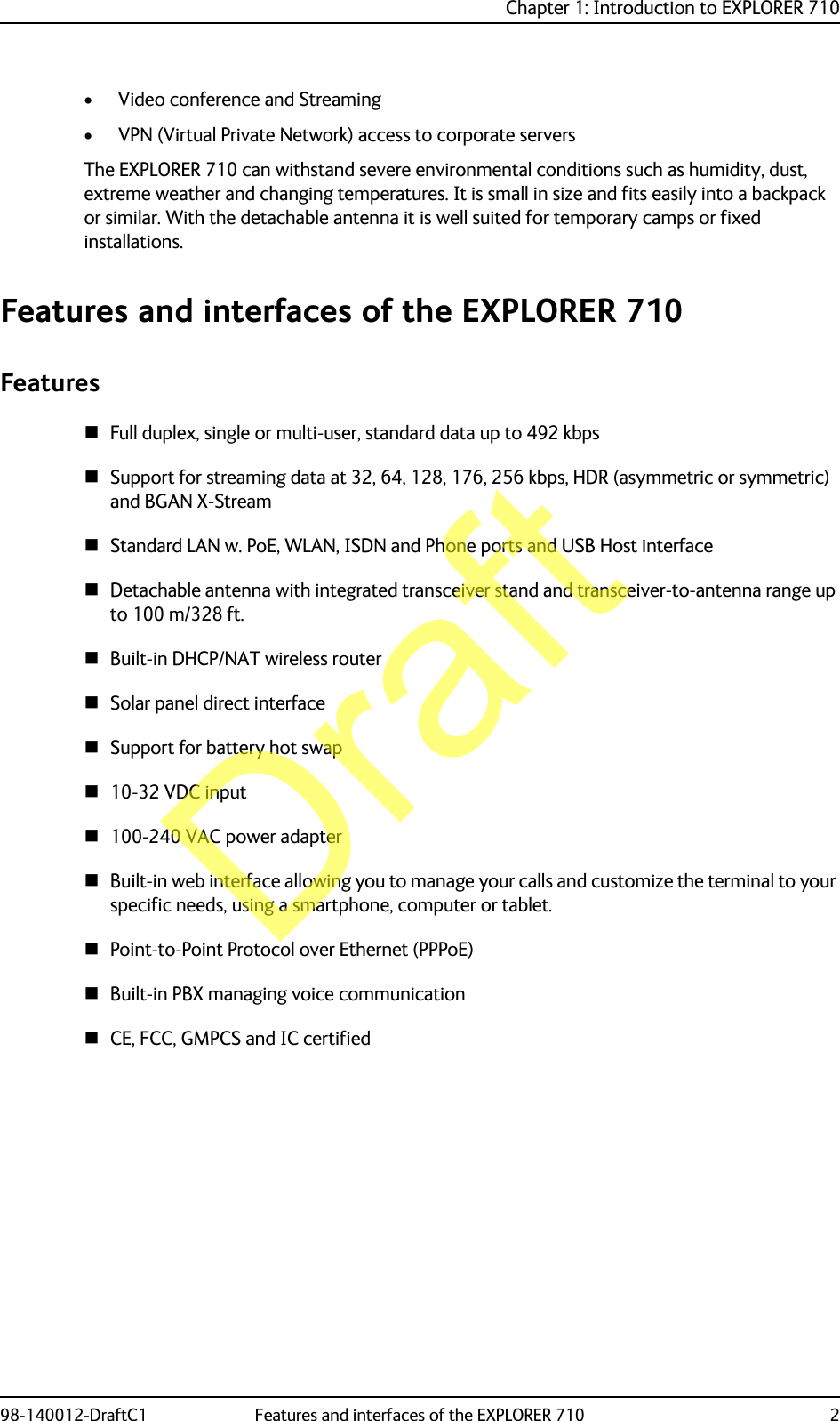 Chapter 1: Introduction to EXPLORER 71098-140012-DraftC1 Features and interfaces of the EXPLORER 710 2• Video conference and Streaming• VPN (Virtual Private Network) access to corporate serversThe EXPLORER 710 can withstand severe environmental conditions such as humidity, dust, extreme weather and changing temperatures. It is small in size and fits easily into a backpack or similar. With the detachable antenna it is well suited for temporary camps or fixed installations. Features and interfaces of the EXPLORER 710FeaturesFull duplex, single or multi-user, standard data up to 492 kbpsSupport for streaming data at 32, 64, 128, 176, 256 kbps, HDR (asymmetric or symmetric) and BGAN X-StreamStandard LAN w. PoE, WLAN, ISDN and Phone ports and USB Host interfaceDetachable antenna with integrated transceiver stand and transceiver-to-antenna range up to 100 m/328 ft.Built-in DHCP/NAT wireless routerSolar panel direct interfaceSupport for battery hot swap10-32 VDC input100-240 VAC power adapterBuilt-in web interface allowing you to manage your calls and customize the terminal to your specific needs, using a smartphone, computer or tablet.Point-to-Point Protocol over Ethernet (PPPoE)Built-in PBX managing voice communicationCE, FCC, GMPCS and IC certifiedDraft