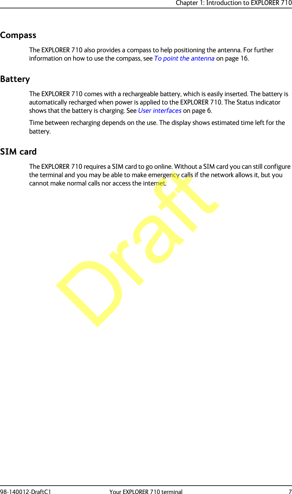 Chapter 1: Introduction to EXPLORER 71098-140012-DraftC1 Your EXPLORER 710 terminal 7CompassThe EXPLORER 710 also provides a compass to help positioning the antenna. For further information on how to use the compass, see To point the antenna on page 16.BatteryThe EXPLORER 710 comes with a rechargeable battery, which is easily inserted. The battery is automatically recharged when power is applied to the EXPLORER 710. The Status indicator shows that the battery is charging. See User interfaces on page 6.Time between recharging depends on the use. The display shows estimated time left for the battery.SIM cardThe EXPLORER 710 requires a SIM card to go online. Without a SIM card you can still configure the terminal and you may be able to make emergency calls if the network allows it, but you cannot make normal calls nor access the internet.Draft