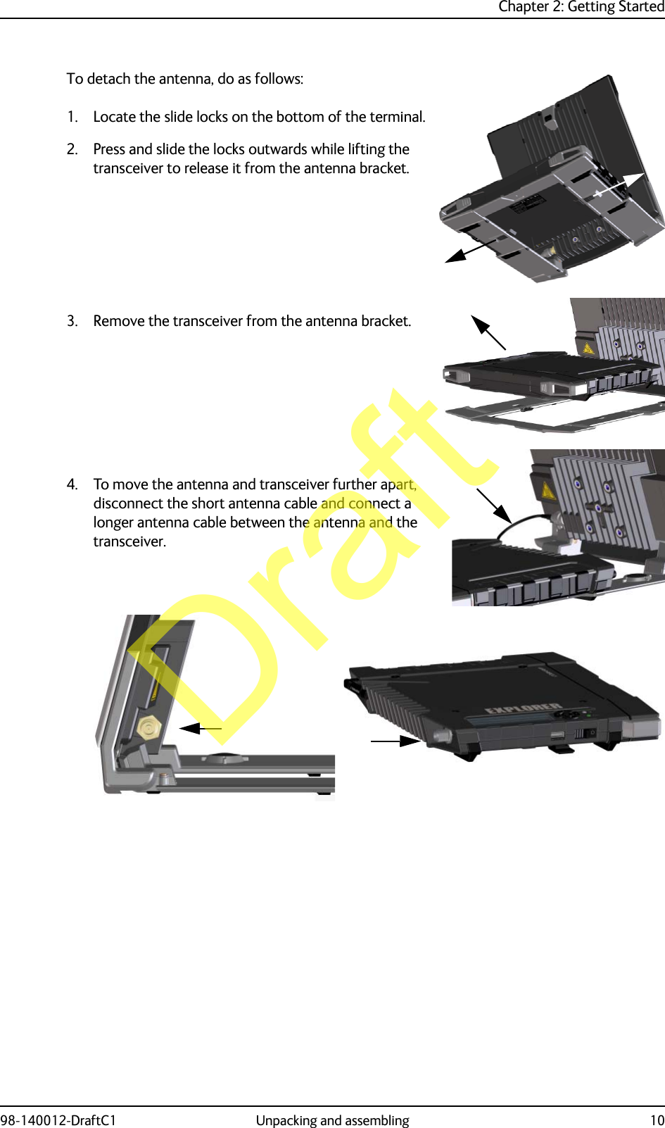 Chapter 2: Getting Started98-140012-DraftC1 Unpacking and assembling 10To detach the antenna, do as follows:1. Locate the slide locks on the bottom of the terminal.2. Press and slide the locks outwards while lifting the transceiver to release it from the antenna bracket.3. Remove the transceiver from the antenna bracket.4. To move the antenna and transceiver further apart, disconnect the short antenna cable and connect a longer antenna cable between the antenna and the transceiver.Draft