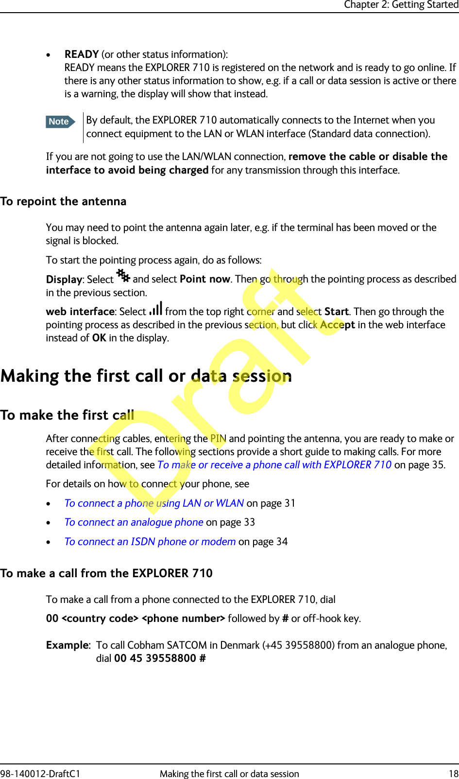 Chapter 2: Getting Started98-140012-DraftC1 Making the first call or data session 18•READY (or other status information): READY means the EXPLORER 710 is registered on the network and is ready to go online. If there is any other status information to show, e.g. if a call or data session is active or there is a warning, the display will show that instead.If you are not going to use the LAN/WLAN connection, remove the cable or disable the interface to avoid being charged for any transmission through this interface.To repoint the antennaYou may need to point the antenna again later, e.g. if the terminal has been moved or the signal is blocked.To start the pointing process again, do as follows:Display: Select  and select Point now. Then go through the pointing process as described in the previous section.web interface: Select  from the top right corner and select Start. Then go through the pointing process as described in the previous section, but click Accept in the web interface instead of OK in the display.Making the first call or data sessionTo make the first callAfter connecting cables, entering the PIN and pointing the antenna, you are ready to make or receive the first call. The following sections provide a short guide to making calls. For more detailed information, see To make or receive a phone call with EXPLORER 710 on page 35.For details on how to connect your phone, see•To connect a phone using LAN or WLAN on page 31•To connect an analogue phone on page 33•To connect an ISDN phone or modem on page 34To make a call from the EXPLORER 710To make a call from a phone connected to the EXPLORER 710, dial00 &lt;country code&gt; &lt;phone number&gt; followed by # or off-hook key.Example: To call Cobham SATCOM in Denmark (+45 39558800) from an analogue phone, dial 00 45 39558800 #NoteBy default, the EXPLORER 710 automatically connects to the Internet when you connect equipment to the LAN or WLAN interface (Standard data connection).Draft