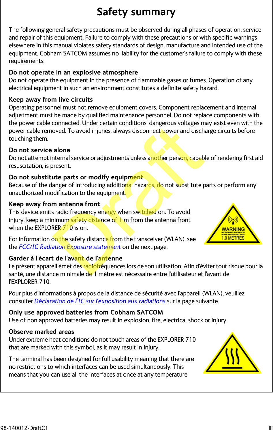 98-140012-DraftC1 iiiSafety summary 1The following general safety precautions must be observed during all phases of operation, service and repair of this equipment. Failure to comply with these precautions or with specific warnings elsewhere in this manual violates safety standards of design, manufacture and intended use of the equipment. Cobham SATCOM assumes no liability for the customer&apos;s failure to comply with these requirements.Do not operate in an explosive atmosphereDo not operate the equipment in the presence of flammable gases or fumes. Operation of any electrical equipment in such an environment constitutes a definite safety hazard.Keep away from live circuitsOperating personnel must not remove equipment covers. Component replacement and internal adjustment must be made by qualified maintenance personnel. Do not replace components with the power cable connected. Under certain conditions, dangerous voltages may exist even with the power cable removed. To avoid injuries, always disconnect power and discharge circuits before touching them.Do not service aloneDo not attempt internal service or adjustments unless another person, capable of rendering first aid resuscitation, is present.Do not substitute parts or modify equipmentBecause of the danger of introducing additional hazards, do not substitute parts or perform any unauthorized modification to the equipment.Keep away from antenna frontThis device emits radio frequency energy when switched on. To avoid injury, keep a minimum safety distance of 1 m from the antenna front when the EXPLORER 710 is on.For information on the safety distance from the transceiver (WLAN), see the FCC/IC Radiation Exposure statement on the next page.Garder à l&apos;écart de l&apos;avant de l&apos;antenne Le présent appareil émet des radiofréquences lors de son utilisation. Afin d&apos;éviter tout risque pour la santé, une distance minimale de 1 mètre est nécessaire entre l&apos;utilisateur et l&apos;avant de l&apos;EXPLORER 710.Pour plus d&apos;informations à propos de la distance de sécurité avec l&apos;appareil (WLAN), veuillez consulter Déclaration de l’IC sur l&apos;exposition aux radiations sur la page suivante.Only use approved batteries from Cobham SATCOMUse of non approved batteries may result in explosion, fire, electrical shock or injury.Observe marked areasUnder extreme heat conditions do not touch areas of the EXPLORER 710 that are marked with this symbol, as it may result in injury.The terminal has been designed for full usability meaning that there are no restrictions to which interfaces can be used simultaneously. This means that you can use all the interfaces at once at any temperature Draft