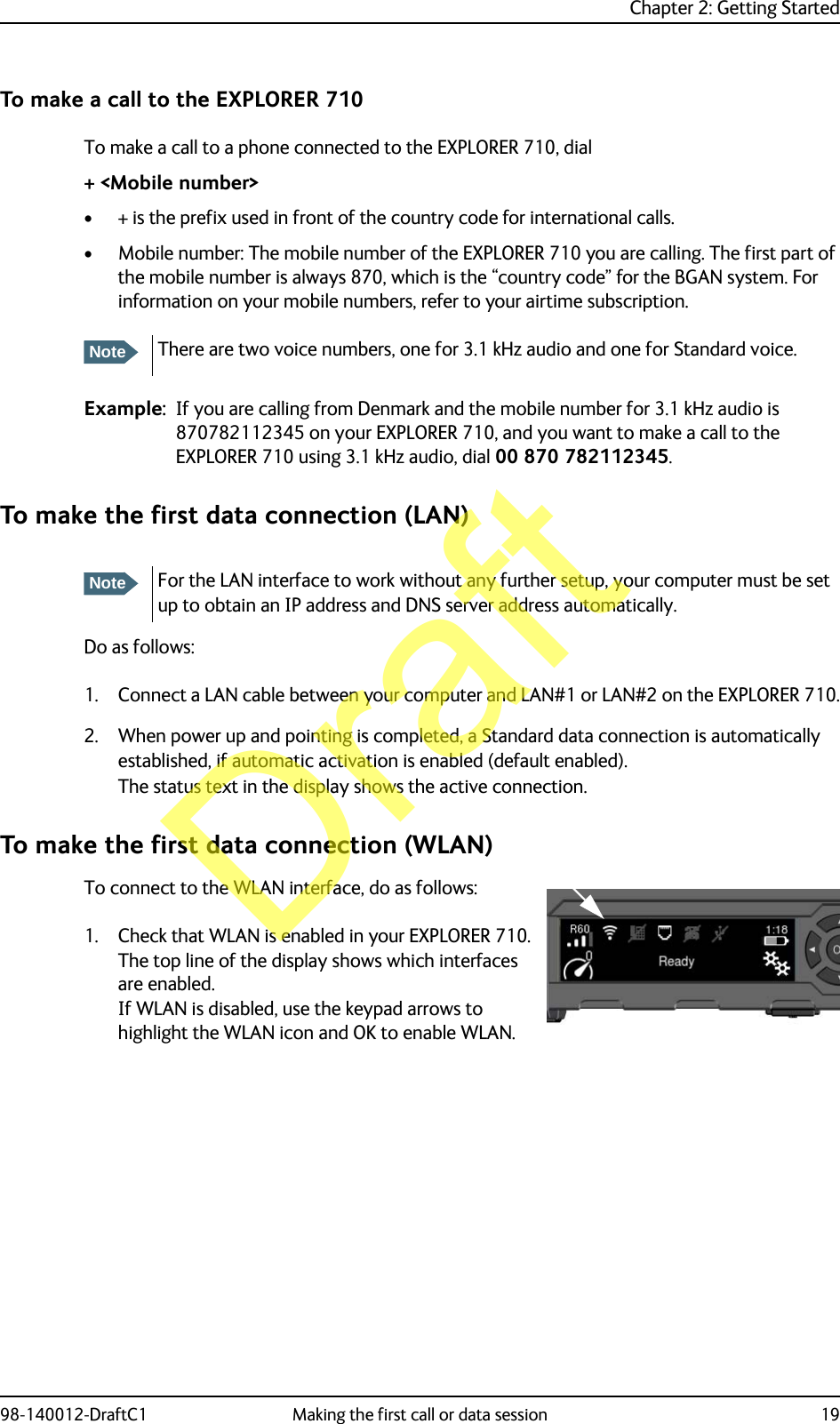 Chapter 2: Getting Started98-140012-DraftC1 Making the first call or data session 19To make a call to the EXPLORER 710To make a call to a phone connected to the EXPLORER 710, dial+ &lt;Mobile number&gt;• + is the prefix used in front of the country code for international calls.• Mobile number: The mobile number of the EXPLORER 710 you are calling. The first part of the mobile number is always 870, which is the “country code” for the BGAN system. For information on your mobile numbers, refer to your airtime subscription.Example: If you are calling from Denmark and the mobile number for 3.1 kHz audio is 870782112345 on your EXPLORER 710, and you want to make a call to the EXPLORER 710 using 3.1 kHz audio, dial 00 870 782112345.To make the first data connection (LAN)Do as follows:1. Connect a LAN cable between your computer and LAN#1 or LAN#2 on the EXPLORER 710.2. When power up and pointing is completed, a Standard data connection is automatically established, if automatic activation is enabled (default enabled).The status text in the display shows the active connection.To make the first data connection (WLAN)To connect to the WLAN interface, do as follows:1. Check that WLAN is enabled in your EXPLORER 710. The top line of the display shows which interfaces are enabled.If WLAN is disabled, use the keypad arrows to highlight the WLAN icon and OK to enable WLAN.NoteThere are two voice numbers, one for 3.1 kHz audio and one for Standard voice.NoteFor the LAN interface to work without any further setup, your computer must be set up to obtain an IP address and DNS server address automatically.Draft