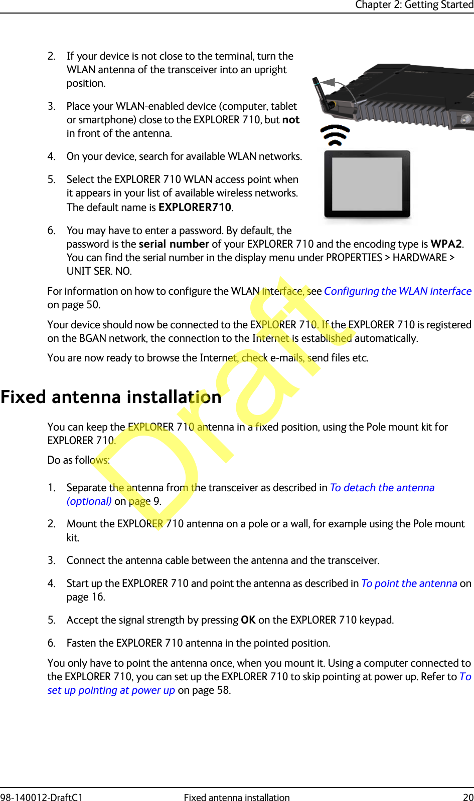 Chapter 2: Getting Started98-140012-DraftC1 Fixed antenna installation 202. If your device is not close to the terminal, turn the WLAN antenna of the transceiver into an upright position.3. Place your WLAN-enabled device (computer, tablet or smartphone) close to the EXPLORER 710, but not in front of the antenna.4. On your device, search for available WLAN networks.5. Select the EXPLORER 710 WLAN access point when it appears in your list of available wireless networks. The default name is EXPLORER710.6. You may have to enter a password. By default, the password is the serial number of your EXPLORER 710 and the encoding type is WPA2.You can find the serial number in the display menu under PROPERTIES &gt; HARDWARE &gt; UNIT SER. NO.For information on how to configure the WLAN interface, see Configuring the WLAN interface on page 50.Your device should now be connected to the EXPLORER 710. If the EXPLORER 710 is registered on the BGAN network, the connection to the Internet is established automatically.You are now ready to browse the Internet, check e-mails, send files etc.Fixed antenna installationYou can keep the EXPLORER 710 antenna in a fixed position, using the Pole mount kit for EXPLORER 710.Do as follows:1. Separate the antenna from the transceiver as described in To detach the antenna (optional) on page 9.2. Mount the EXPLORER 710 antenna on a pole or a wall, for example using the Pole mount kit.3. Connect the antenna cable between the antenna and the transceiver.4. Start up the EXPLORER 710 and point the antenna as described in To point the antenna on page 16. 5. Accept the signal strength by pressing OK on the EXPLORER 710 keypad.6. Fasten the EXPLORER 710 antenna in the pointed position. You only have to point the antenna once, when you mount it. Using a computer connected to the EXPLORER 710, you can set up the EXPLORER 710 to skip pointing at power up. Refer to To set up pointing at power up on page 58.Draft