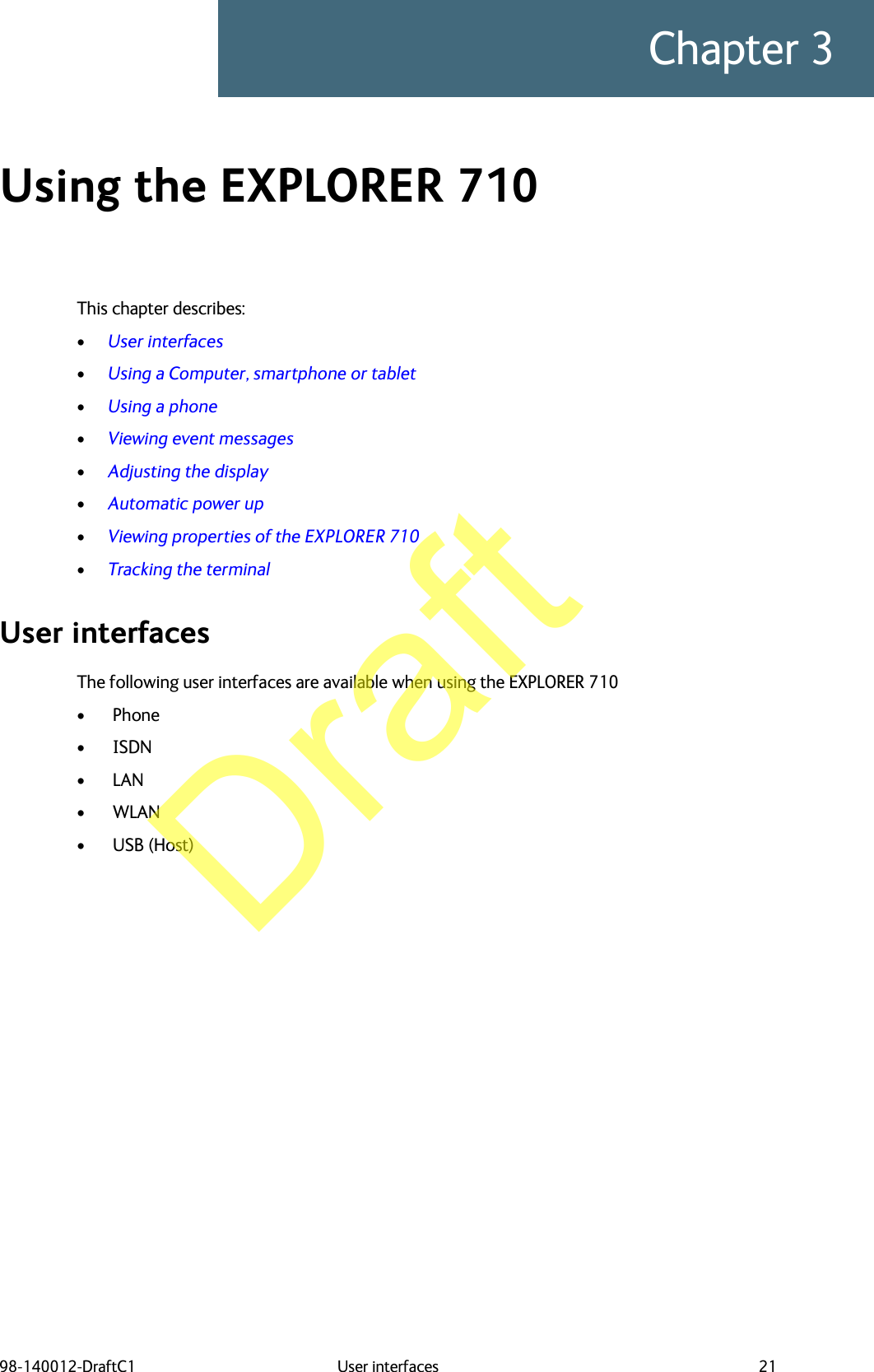 98-140012-DraftC1 User interfaces 21Chapter 3Using the EXPLORER 710 3This chapter describes:•User interfaces•Using a Computer, smartphone or tablet•Using a phone•Viewing event messages•Adjusting the display•Automatic power up•Viewing properties of the EXPLORER 710•Tracking the terminalUser interfacesThe following user interfaces are available when using the EXPLORER 710• Phone • ISDN • LAN • WLAN • USB (Host) Draft