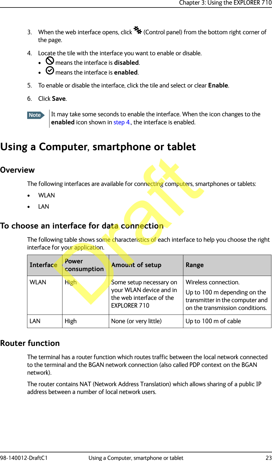 Chapter 3: Using the EXPLORER 71098-140012-DraftC1 Using a Computer, smartphone or tablet 233. When the web interface opens, click  (Control panel) from the bottom right corner of the page.4. Locate the tile with the interface you want to enable or disable.•  means the interface is disabled.•  means the interface is enabled.5. To enable or disable the interface, click the tile and select or clear Enable.6. Click Save.Using a Computer, smartphone or tabletOverviewThe following interfaces are available for connecting computers, smartphones or tablets:•WLAN•LANTo choose an interface for data connectionThe following table shows some characteristics of each interface to help you choose the right interface for your application.Router functionThe terminal has a router function which routes traffic between the local network connected to the terminal and the BGAN network connection (also called PDP context on the BGAN network).The router contains NAT (Network Address Translation) which allows sharing of a public IP address between a number of local network users.NoteIt may take some seconds to enable the interface. When the icon changes to the enabled icon shown in step 4., the interface is enabled.Interface Power consumption Amount of setup RangeWLAN High Some setup necessary on your WLAN device and in the web interface of the EXPLORER 710Wireless connection.Up to 100 m depending on the transmitter in the computer and on the transmission conditions.LAN High None (or very little) Up to 100 m of cableDraft