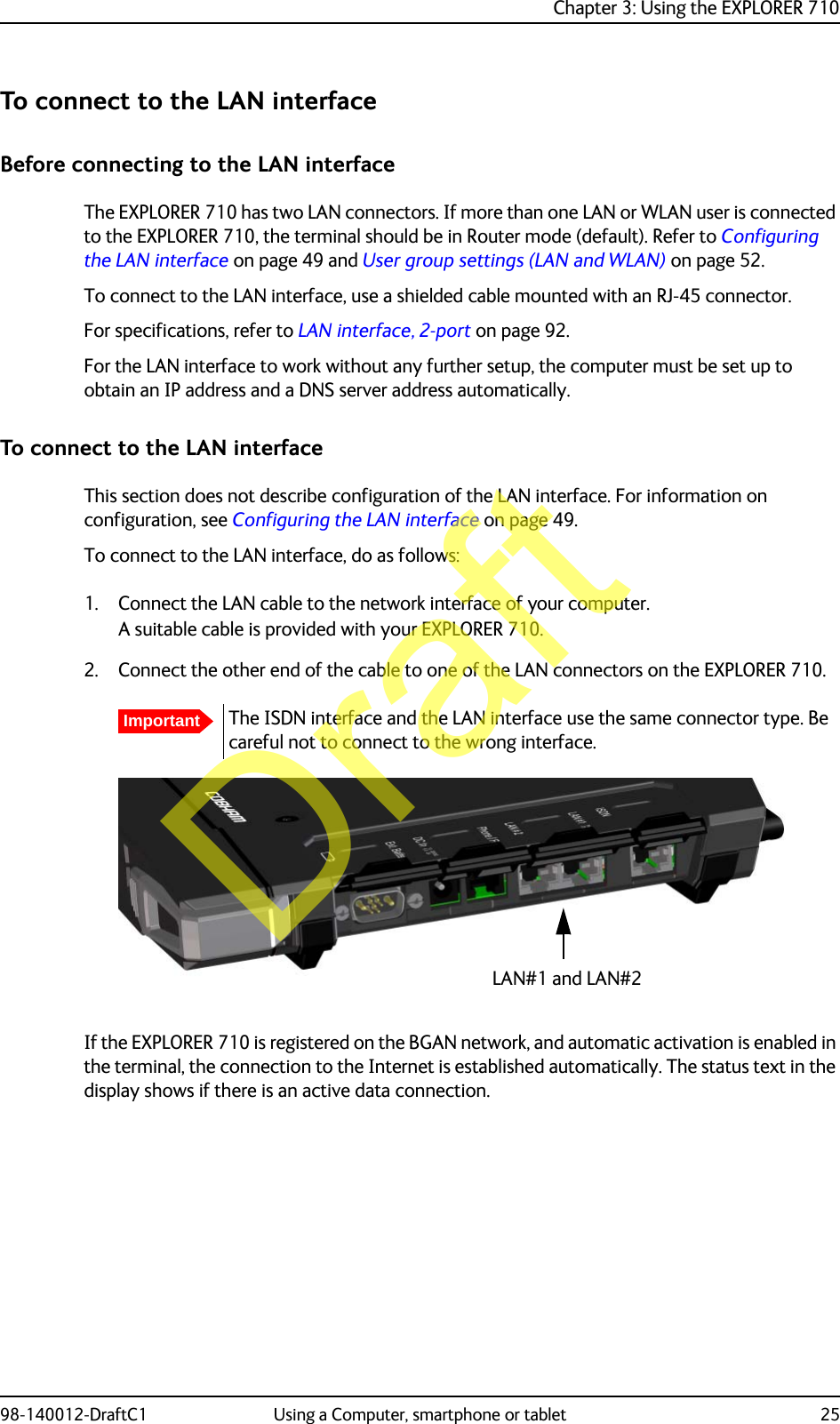 Chapter 3: Using the EXPLORER 71098-140012-DraftC1 Using a Computer, smartphone or tablet 25To connect to the LAN interfaceBefore connecting to the LAN interfaceThe EXPLORER 710 has two LAN connectors. If more than one LAN or WLAN user is connected to the EXPLORER 710, the terminal should be in Router mode (default). Refer to Configuring the LAN interface on page 49 and User group settings (LAN and WLAN) on page 52.To connect to the LAN interface, use a shielded cable mounted with an RJ-45 connector. For specifications, refer to LAN interface, 2-port on page 92.For the LAN interface to work without any further setup, the computer must be set up to obtain an IP address and a DNS server address automatically. To connect to the LAN interfaceThis section does not describe configuration of the LAN interface. For information on configuration, see Configuring the LAN interface on page 49.To connect to the LAN interface, do as follows:1. Connect the LAN cable to the network interface of your computer.A suitable cable is provided with your EXPLORER 710.2. Connect the other end of the cable to one of the LAN connectors on the EXPLORER 710.If the EXPLORER 710 is registered on the BGAN network, and automatic activation is enabled in the terminal, the connection to the Internet is established automatically. The status text in the display shows if there is an active data connection.ImportantThe ISDN interface and the LAN interface use the same connector type. Be careful not to connect to the wrong interface.LAN#1 and LAN#2Draft