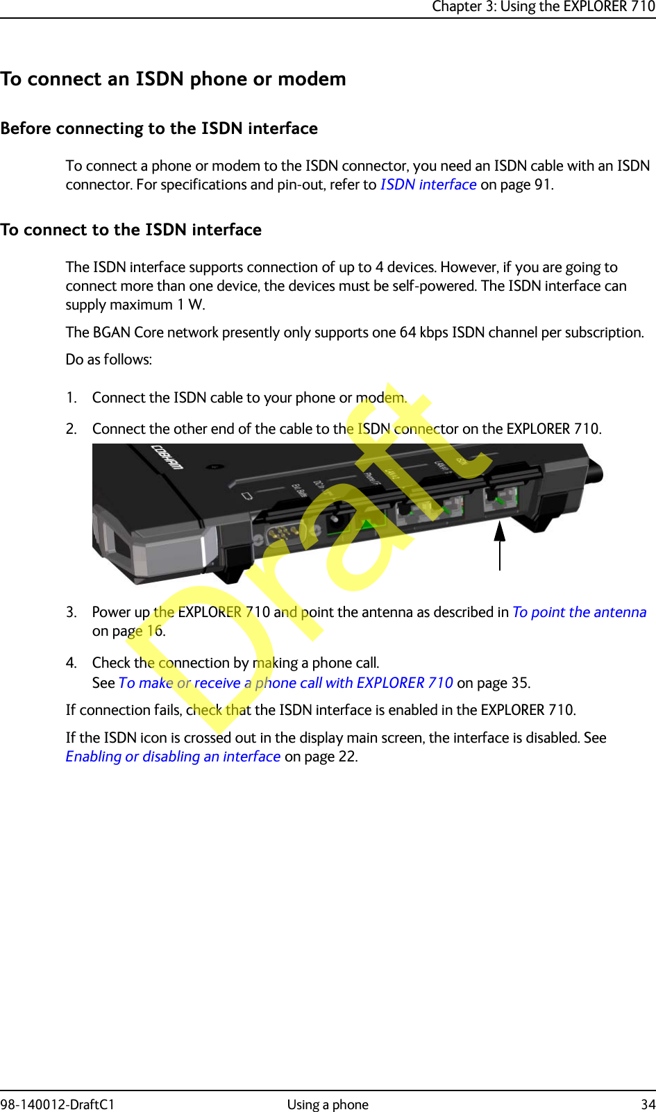 Chapter 3: Using the EXPLORER 71098-140012-DraftC1 Using a phone 34To connect an ISDN phone or modemBefore connecting to the ISDN interfaceTo connect a phone or modem to the ISDN connector, you need an ISDN cable with an ISDN connector. For specifications and pin-out, refer to ISDN interface on page 91.To connect to the ISDN interfaceThe ISDN interface supports connection of up to 4 devices. However, if you are going to connect more than one device, the devices must be self-powered. The ISDN interface can supply maximum 1 W.The BGAN Core network presently only supports one 64 kbps ISDN channel per subscription.Do as follows:1. Connect the ISDN cable to your phone or modem.2. Connect the other end of the cable to the ISDN connector on the EXPLORER 710.3. Power up the EXPLORER 710 and point the antenna as described in To point the antenna on page 16. 4. Check the connection by making a phone call. See To make or receive a phone call with EXPLORER 710 on page 35.If connection fails, check that the ISDN interface is enabled in the EXPLORER 710.If the ISDN icon is crossed out in the display main screen, the interface is disabled. See Enabling or disabling an interface on page 22.Draft
