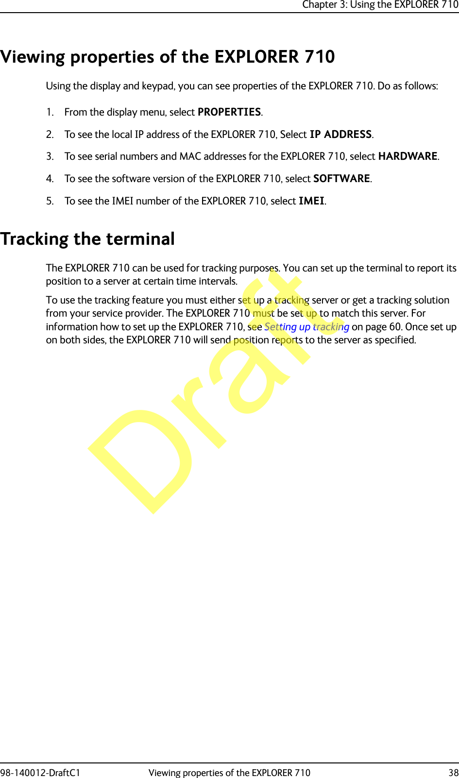 Chapter 3: Using the EXPLORER 71098-140012-DraftC1 Viewing properties of the EXPLORER 710 38Viewing properties of the EXPLORER 710Using the display and keypad, you can see properties of the EXPLORER 710. Do as follows:1. From the display menu, select PROPERTIES.2. To see the local IP address of the EXPLORER 710, Select IP ADDRESS.3. To see serial numbers and MAC addresses for the EXPLORER 710, select HARDWARE.4. To see the software version of the EXPLORER 710, select SOFTWARE.5. To see the IMEI number of the EXPLORER 710, select IMEI.Tracking the terminalThe EXPLORER 710 can be used for tracking purposes. You can set up the terminal to report its position to a server at certain time intervals.To use the tracking feature you must either set up a tracking server or get a tracking solution from your service provider. The EXPLORER 710 must be set up to match this server. For information how to set up the EXPLORER 710, see Setting up tracking on page 60. Once set up on both sides, the EXPLORER 710 will send position reports to the server as specified.Draft