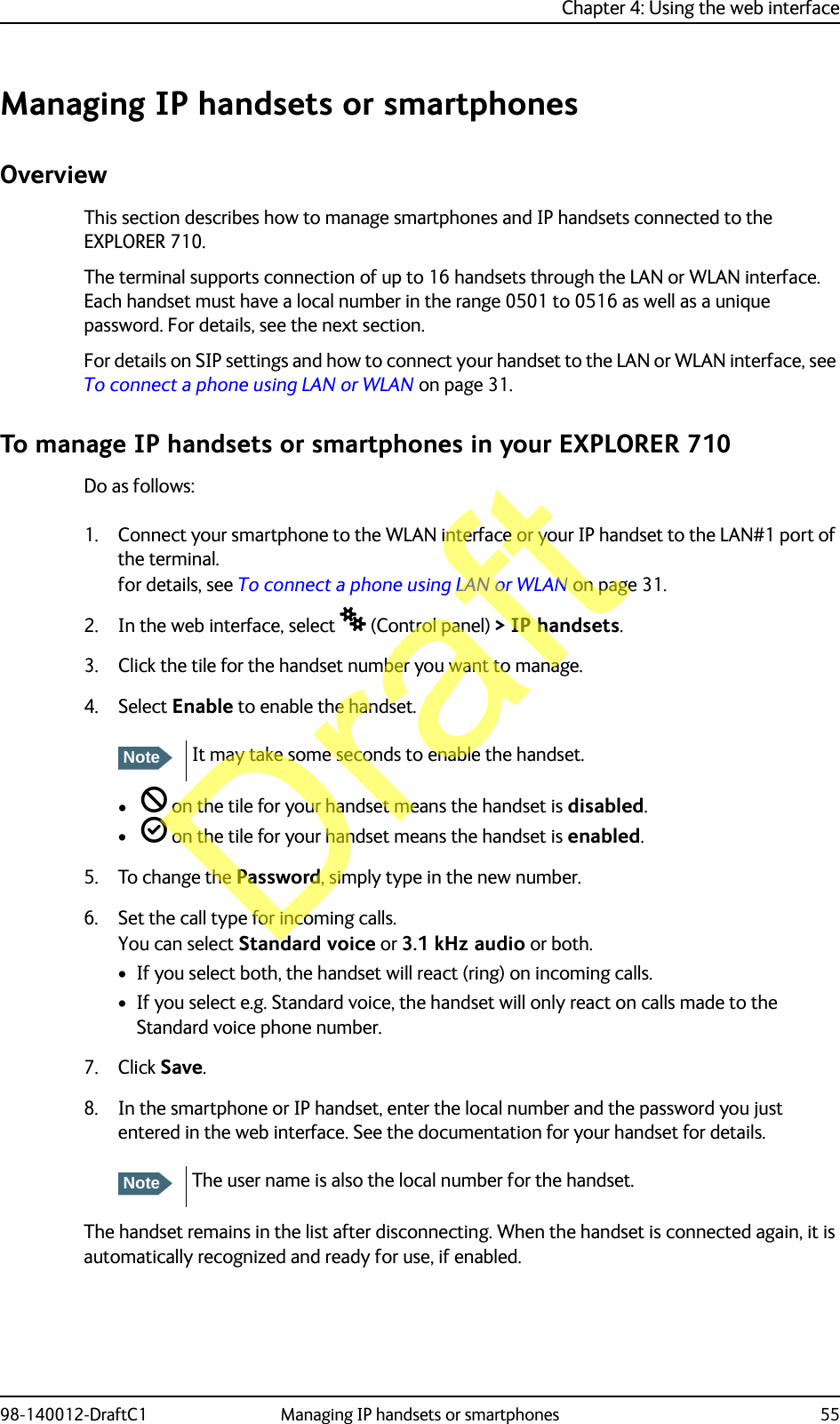 Chapter 4: Using the web interface98-140012-DraftC1 Managing IP handsets or smartphones 55Managing IP handsets or smartphonesOverviewThis section describes how to manage smartphones and IP handsets connected to the EXPLORER 710.The terminal supports connection of up to 16 handsets through the LAN or WLAN interface. Each handset must have a local number in the range 0501 to 0516 as well as a unique password. For details, see the next section.For details on SIP settings and how to connect your handset to the LAN or WLAN interface, see To connect a phone using LAN or WLAN on page 31.To manage IP handsets or smartphones in your EXPLORER 710Do as follows:1. Connect your smartphone to the WLAN interface or your IP handset to the LAN#1 port of the terminal.for details, see To connect a phone using LAN or WLAN on page 31.2. In the web interface, select  (Control panel) &gt; IP handsets.3. Click the tile for the handset number you want to manage.4. Select Enable to enable the handset.•  on the tile for your handset means the handset is disabled.•  on the tile for your handset means the handset is enabled.5. To change the Password, simply type in the new number.6. Set the call type for incoming calls.You can select Standard voice or 3.1 kHz audio or both. • If you select both, the handset will react (ring) on incoming calls. • If you select e.g. Standard voice, the handset will only react on calls made to the Standard voice phone number.7. Click Save.8. In the smartphone or IP handset, enter the local number and the password you just entered in the web interface. See the documentation for your handset for details.The handset remains in the list after disconnecting. When the handset is connected again, it is automatically recognized and ready for use, if enabled.NoteIt may take some seconds to enable the handset.NoteThe user name is also the local number for the handset.Draft