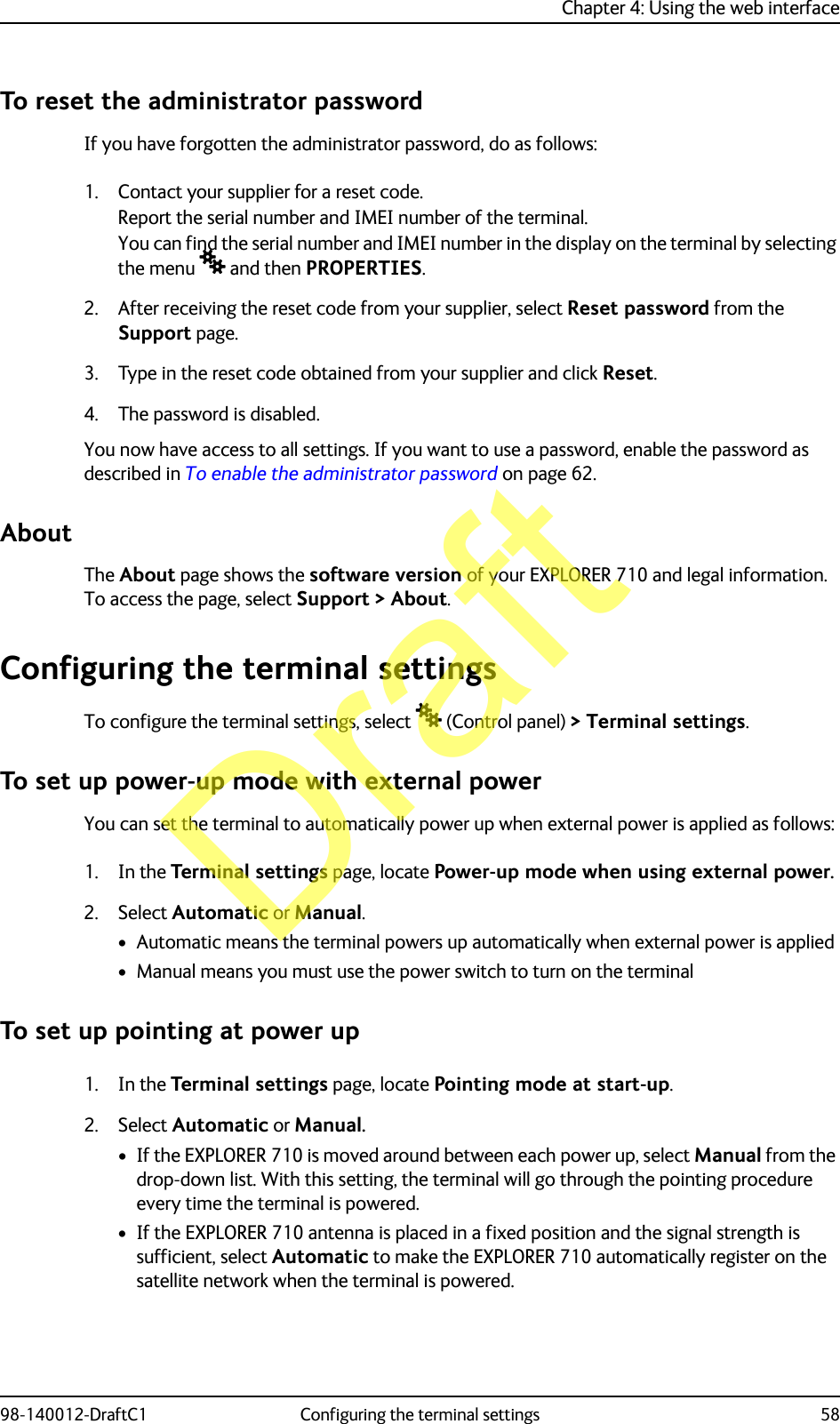 Chapter 4: Using the web interface98-140012-DraftC1 Configuring the terminal settings 58To reset the administrator passwordIf you have forgotten the administrator password, do as follows:1. Contact your supplier for a reset code.Report the serial number and IMEI number of the terminal.You can find the serial number and IMEI number in the display on the terminal by selecting the menu  and then PROPERTIES.2. After receiving the reset code from your supplier, select Reset password from the Support page.3. Type in the reset code obtained from your supplier and click Reset.4. The password is disabled.You now have access to all settings. If you want to use a password, enable the password as described in To enable the administrator password on page 62.AboutThe About page shows the software version of your EXPLORER 710 and legal information. To access the page, select Support &gt; About.Configuring the terminal settingsTo configure the terminal settings, select  (Control panel) &gt; Terminal settings.To set up power-up mode with external powerYou can set the terminal to automatically power up when external power is applied as follows:1. In the Terminal settings page, locate Power-up mode when using external power.2. Select Automatic or Manual.• Automatic means the terminal powers up automatically when external power is applied• Manual means you must use the power switch to turn on the terminalTo set up pointing at power up1. In the Terminal settings page, locate Pointing mode at start-up.2. Select Automatic or Manual.• If the EXPLORER 710 is moved around between each power up, select Manual from the drop-down list. With this setting, the terminal will go through the pointing procedure every time the terminal is powered.• If the EXPLORER 710 antenna is placed in a fixed position and the signal strength is sufficient, select Automatic to make the EXPLORER 710 automatically register on the satellite network when the terminal is powered.Draft