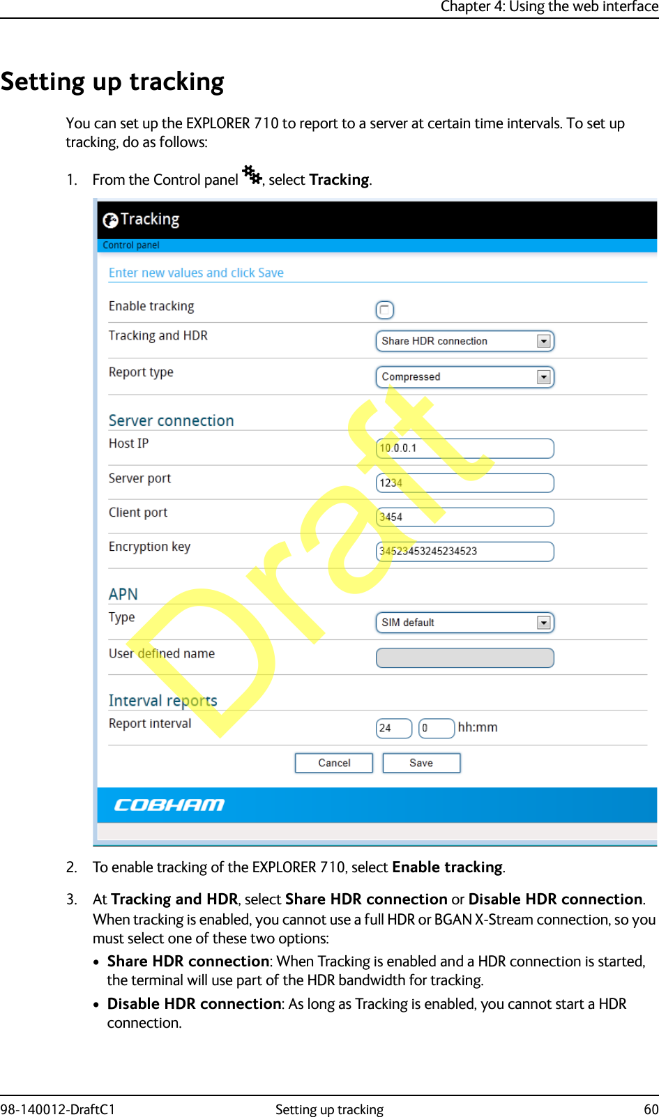 Chapter 4: Using the web interface98-140012-DraftC1 Setting up tracking 60Setting up trackingYou can set up the EXPLORER 710 to report to a server at certain time intervals. To set up tracking, do as follows:1. From the Control panel , select Tracking.2. To enable tracking of the EXPLORER 710, select Enable tracking.3. At Tracking and HDR, select Share HDR connection or Disable HDR connection.When tracking is enabled, you cannot use a full HDR or BGAN X-Stream connection, so you must select one of these two options:•Share HDR connection: When Tracking is enabled and a HDR connection is started, the terminal will use part of the HDR bandwidth for tracking.•Disable HDR connection: As long as Tracking is enabled, you cannot start a HDR connection.Draft