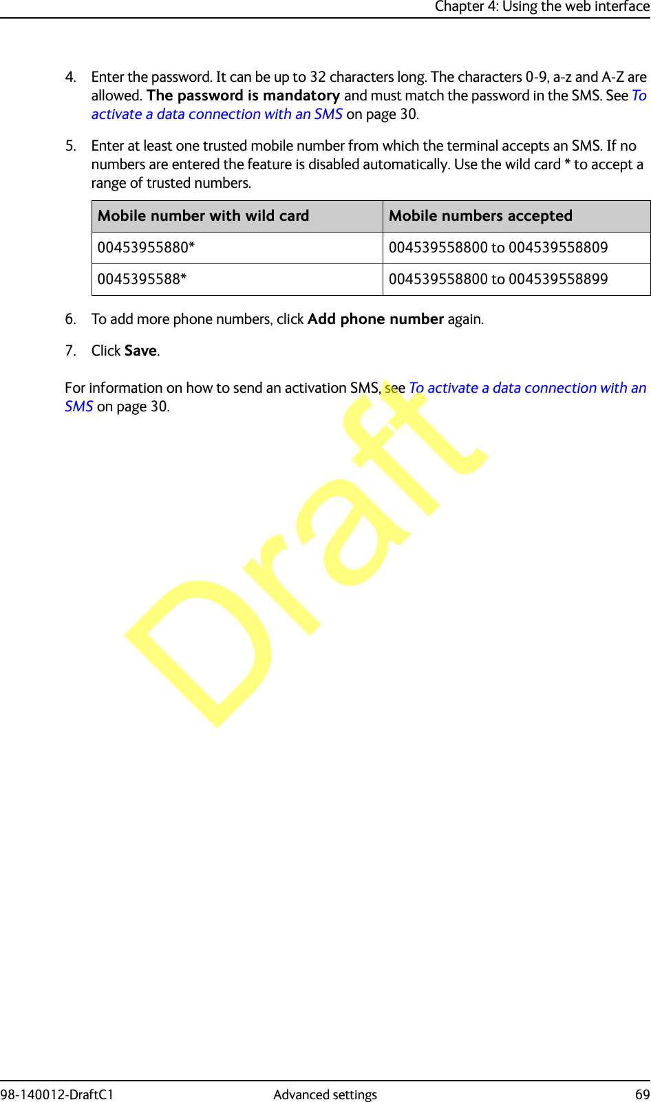 Chapter 4: Using the web interface98-140012-DraftC1 Advanced settings 694. Enter the password. It can be up to 32 characters long. The characters 0-9, a-z and A-Z are allowed. The password is mandatory and must match the password in the SMS. See To activate a data connection with an SMS on page 30.5. Enter at least one trusted mobile number from which the terminal accepts an SMS. If no numbers are entered the feature is disabled automatically. Use the wild card * to accept a range of trusted numbers.6. To add more phone numbers, click Add phone number again.7. Click Save.For information on how to send an activation SMS, see To activate a data connection with an SMS on page 30.Mobile number with wild card Mobile numbers accepted00453955880* 004539558800 to 0045395588090045395588* 004539558800 to 004539558899Draft