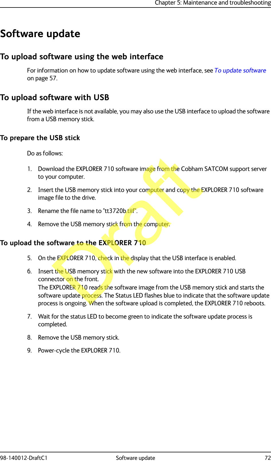 Chapter 5: Maintenance and troubleshooting98-140012-DraftC1 Software update 72Software updateTo upload software using the web interfaceFor information on how to update software using the web interface, see To update software on page 57.To upload software with USBIf the web interface is not available, you may also use the USB interface to upload the software from a USB memory stick.To prepare the USB stickDo as follows:1. Download the EXPLORER 710 software image from the Cobham SATCOM support server to your computer.2. Insert the USB memory stick into your computer and copy the EXPLORER 710 software image file to the drive.3. Rename the file name to &quot;tt3720b.tiif&quot;.4. Remove the USB memory stick from the computer. To upload the software to the EXPLORER 7105. On the EXPLORER 710, check in the display that the USB interface is enabled. 6. Insert the USB memory stick with the new software into the EXPLORER 710 USB connector on the front.The EXPLORER 710 reads the software image from the USB memory stick and starts the software update process. The Status LED flashes blue to indicate that the software update process is ongoing. When the software upload is completed, the EXPLORER 710 reboots. 7. Wait for the status LED to become green to indicate the software update process is completed.8. Remove the USB memory stick.9. Power-cycle the EXPLORER 710.Draft