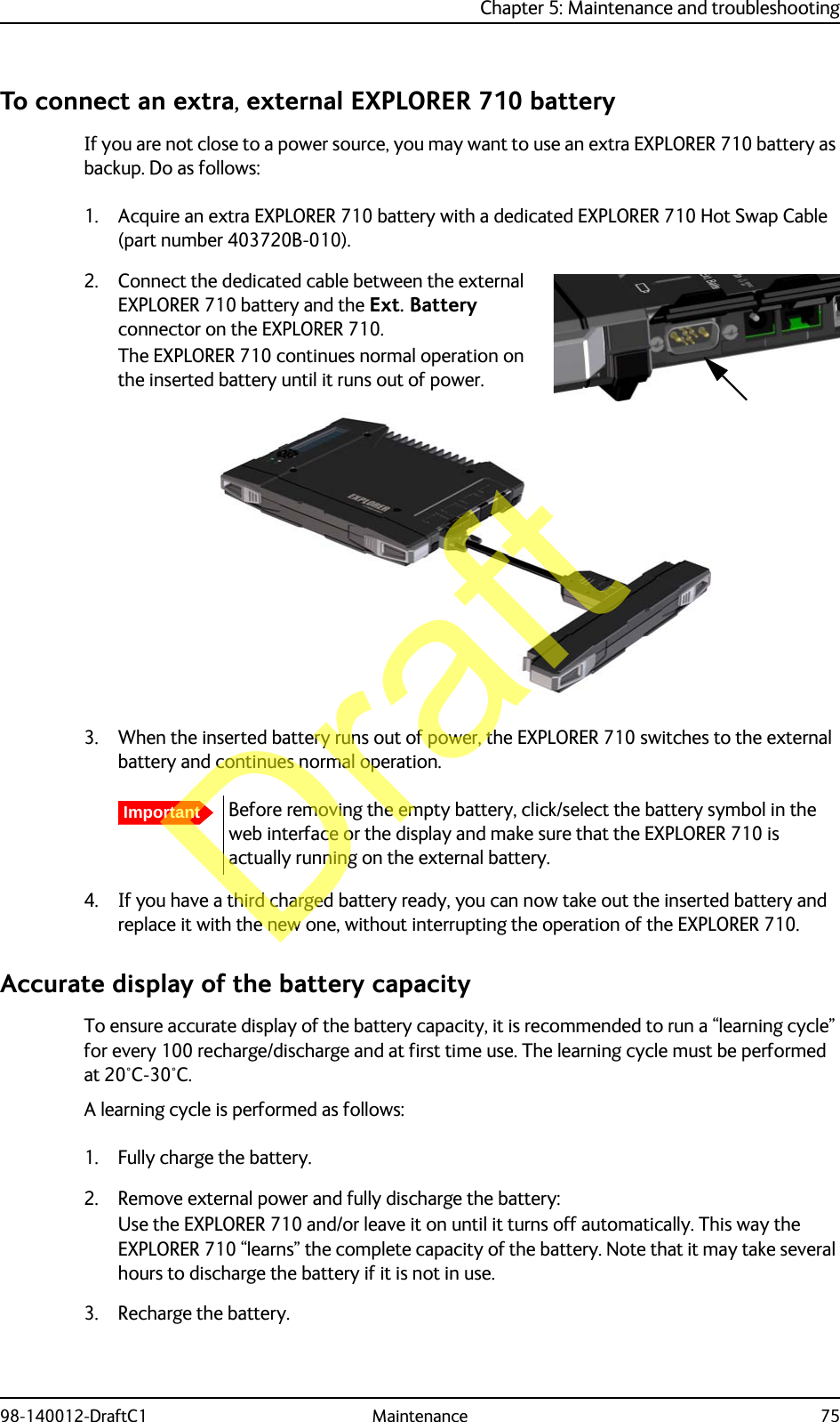 Chapter 5: Maintenance and troubleshooting98-140012-DraftC1 Maintenance 75To connect an extra, external EXPLORER 710 batteryIf you are not close to a power source, you may want to use an extra EXPLORER 710 battery as backup. Do as follows:1. Acquire an extra EXPLORER 710 battery with a dedicated EXPLORER 710 Hot Swap Cable (part number 403720B-010).2. Connect the dedicated cable between the external EXPLORER 710 battery and the Ext. Battery connector on the EXPLORER 710.The EXPLORER 710 continues normal operation on the inserted battery until it runs out of power.3. When the inserted battery runs out of power, the EXPLORER 710 switches to the external battery and continues normal operation.4. If you have a third charged battery ready, you can now take out the inserted battery and replace it with the new one, without interrupting the operation of the EXPLORER 710.Accurate display of the battery capacityTo ensure accurate display of the battery capacity, it is recommended to run a “learning cycle” for every 100 recharge/discharge and at first time use. The learning cycle must be performed at 20°C-30°C.A learning cycle is performed as follows:1. Fully charge the battery.2. Remove external power and fully discharge the battery:Use the EXPLORER 710 and/or leave it on until it turns off automatically. This way the EXPLORER 710 “learns” the complete capacity of the battery. Note that it may take several hours to discharge the battery if it is not in use.3. Recharge the battery.ImportantBefore removing the empty battery, click/select the battery symbol in the web interface or the display and make sure that the EXPLORER 710 is actually running on the external battery.Draft
