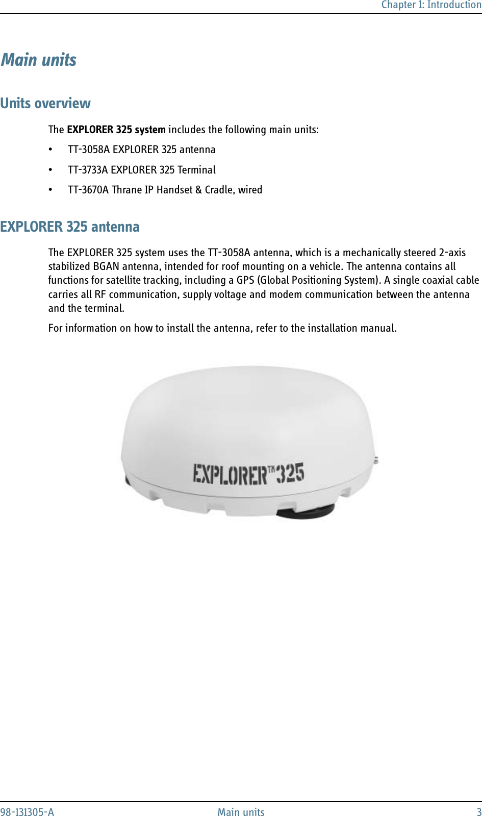 Chapter 1: Introduction98-131305-A Main units 3Main unitsUnits overviewThe EXPLORER 325 system includes the following main units:• TT-3058A EXPLORER 325 antenna• TT-3733A EXPLORER 325 Terminal• TT-3670A Thrane IP Handset &amp; Cradle, wiredEXPLORER 325 antennaThe EXPLORER 325 system uses the TT-3058A antenna, which is a mechanically steered 2-axis stabilized BGAN antenna, intended for roof mounting on a vehicle. The antenna contains all functions for satellite tracking, including a GPS (Global Positioning System). A single coaxial cable carries all RF communication, supply voltage and modem communication between the antenna and the terminal.For information on how to install the antenna, refer to the installation manual. 