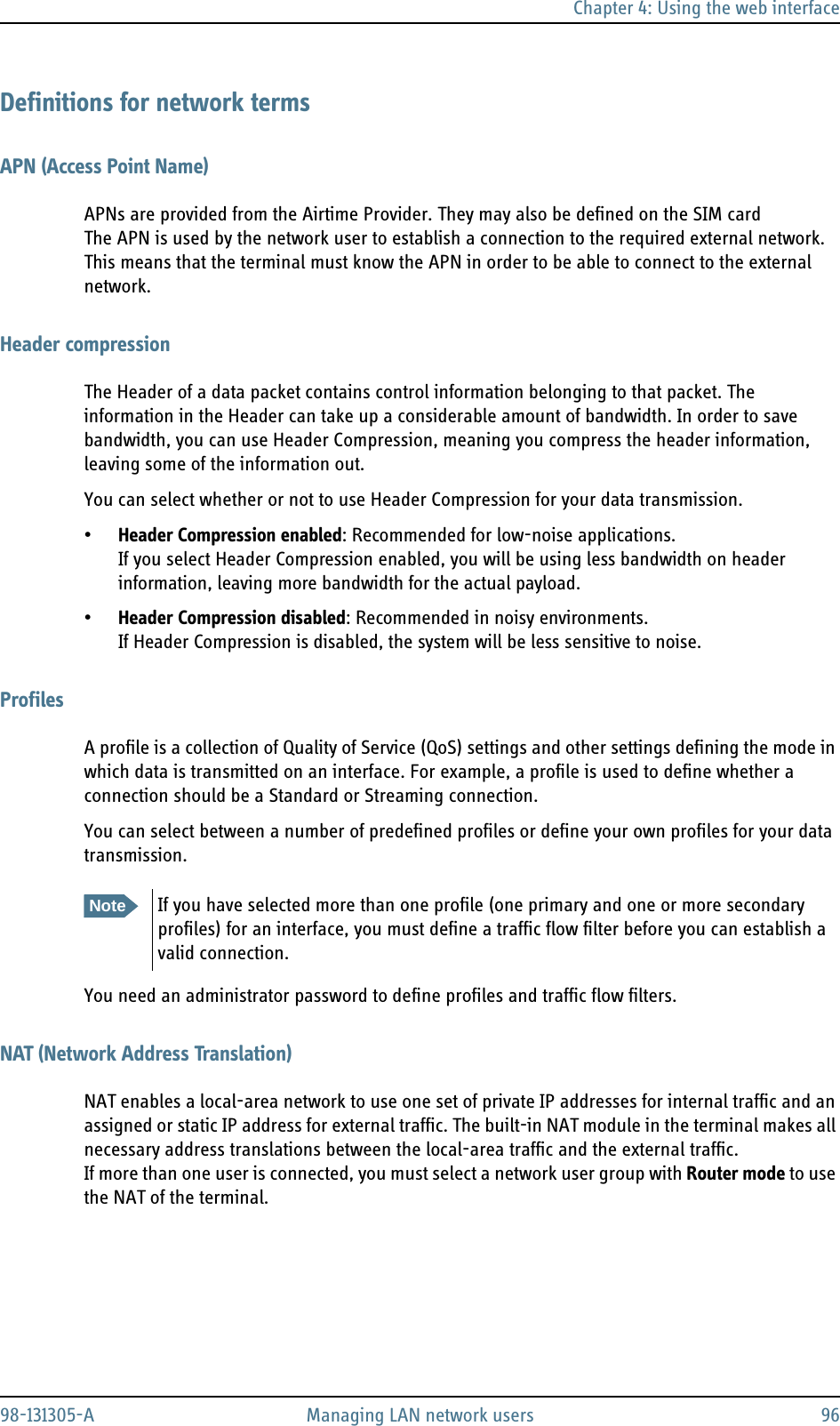 Chapter 4: Using the web interface98-131305-A Managing LAN network users 96Definitions for network termsAPN (Access Point Name)APNs are provided from the Airtime Provider. They may also be defined on the SIM cardThe APN is used by the network user to establish a connection to the required external network. This means that the terminal must know the APN in order to be able to connect to the external network.Header compressionThe Header of a data packet contains control information belonging to that packet. The information in the Header can take up a considerable amount of bandwidth. In order to save bandwidth, you can use Header Compression, meaning you compress the header information, leaving some of the information out.You can select whether or not to use Header Compression for your data transmission.•Header Compression enabled: Recommended for low-noise applications.If you select Header Compression enabled, you will be using less bandwidth on header information, leaving more bandwidth for the actual payload. •Header Compression disabled: Recommended in noisy environments.If Header Compression is disabled, the system will be less sensitive to noise.ProfilesA profile is a collection of Quality of Service (QoS) settings and other settings defining the mode in which data is transmitted on an interface. For example, a profile is used to define whether a connection should be a Standard or Streaming connection.You can select between a number of predefined profiles or define your own profiles for your data transmission.You need an administrator password to define profiles and traffic flow filters.NAT (Network Address Translation)NAT enables a local-area network to use one set of private IP addresses for internal traffic and an assigned or static IP address for external traffic. The built-in NAT module in the terminal makes all necessary address translations between the local-area traffic and the external traffic.If more than one user is connected, you must select a network user group with Router mode to use the NAT of the terminal. NoteIf you have selected more than one profile (one primary and one or more secondary profiles) for an interface, you must define a traffic flow filter before you can establish a valid connection.