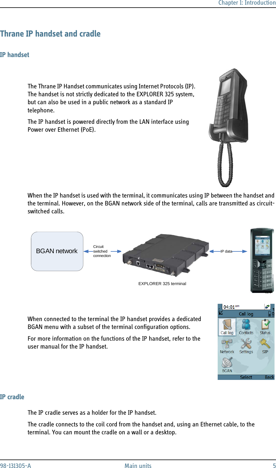 Chapter 1: Introduction98-131305-A Main units 5Thrane IP handset and cradleIP handsetThe Thrane IP Handset communicates using Internet Protocols (IP). The handset is not strictly dedicated to the EXPLORER 325 system, but can also be used in a public network as a standard IP telephone. The IP handset is powered directly from the LAN interface using Power over Ethernet (PoE).When the IP handset is used with the terminal, it communicates using IP between the handset and the terminal. However, on the BGAN network side of the terminal, calls are transmitted as circuit-switched calls.When connected to the terminal the IP handset provides a dedicated BGAN menu with a subset of the terminal configuration options. For more information on the functions of the IP handset, refer to the user manual for the IP handset.IP cradleThe IP cradle serves as a holder for the IP handset. The cradle connects to the coil cord from the handset and, using an Ethernet cable, to the terminal. You can mount the cradle on a wall or a desktop.IP dataCircuit switchedconnectionBGAN networkEXPLORER 325 terminal