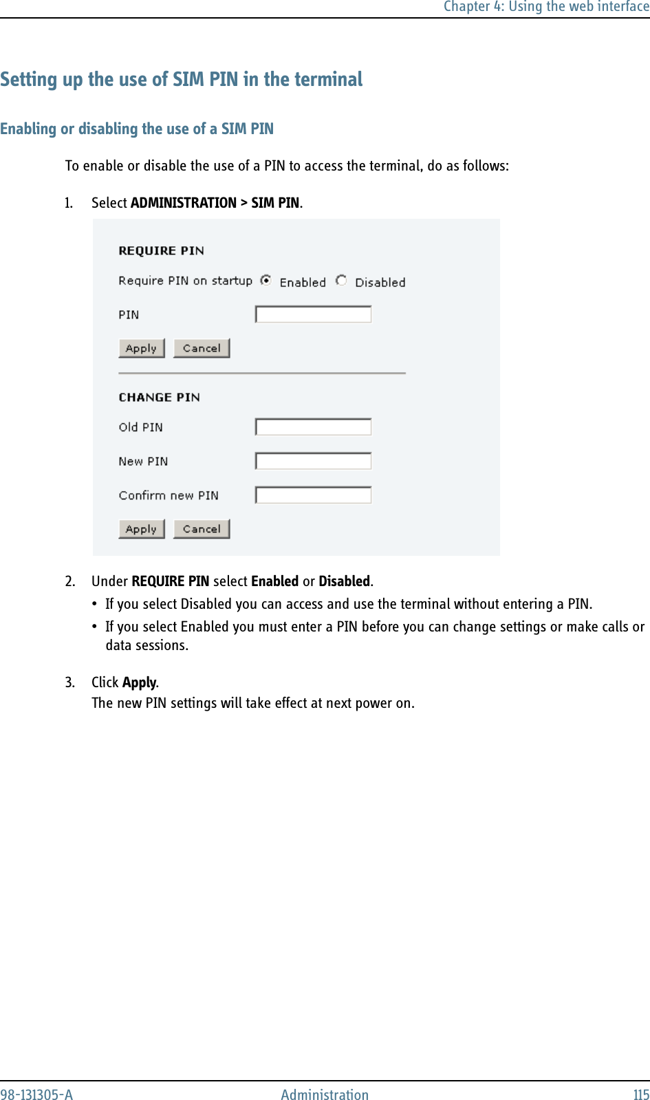 Chapter 4: Using the web interface98-131305-A Administration 115Setting up the use of SIM PIN in the terminalEnabling or disabling the use of a SIM PINTo enable or disable the use of a PIN to access the terminal, do as follows:1. Select ADMINISTRATION &gt; SIM PIN.2. Under REQUIRE PIN select Enabled or Disabled.• If you select Disabled you can access and use the terminal without entering a PIN.• If you select Enabled you must enter a PIN before you can change settings or make calls or data sessions.3. Click Apply.The new PIN settings will take effect at next power on.