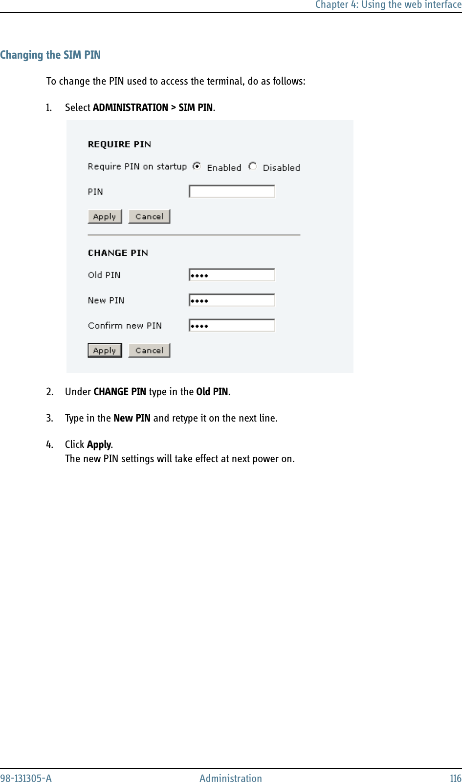 Chapter 4: Using the web interface98-131305-A Administration 116Changing the SIM PINTo change the PIN used to access the terminal, do as follows:1. Select ADMINISTRATION &gt; SIM PIN.2. Under CHANGE PIN type in the Old PIN.3. Type in the New PIN and retype it on the next line.4. Click Apply.The new PIN settings will take effect at next power on.