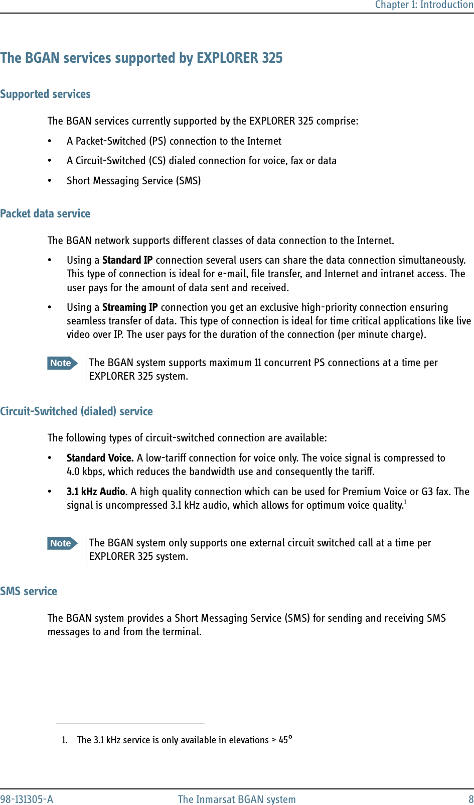 Chapter 1: Introduction98-131305-A The Inmarsat BGAN system 8The BGAN services supported by EXPLORER 325Supported servicesThe BGAN services currently supported by the EXPLORER 325 comprise:• A Packet-Switched (PS) connection to the Internet• A Circuit-Switched (CS) dialed connection for voice, fax or data• Short Messaging Service (SMS)Packet data serviceThe BGAN network supports different classes of data connection to the Internet.• Using a Standard IP connection several users can share the data connection simultaneously. This type of connection is ideal for e-mail, file transfer, and Internet and intranet access. The user pays for the amount of data sent and received.• Using a Streaming IP connection you get an exclusive high-priority connection ensuring seamless transfer of data. This type of connection is ideal for time critical applications like live video over IP. The user pays for the duration of the connection (per minute charge).Circuit-Switched (dialed) serviceThe following types of circuit-switched connection are available:•Standard Voice. A low-tariff connection for voice only. The voice signal is compressed to 4.0 kbps, which reduces the bandwidth use and consequently the tariff.•3.1 kHz Audio. A high quality connection which can be used for Premium Voice or G3 fax. The signal is uncompressed 3.1 kHz audio, which allows for optimum voice quality.1SMS serviceThe BGAN system provides a Short Messaging Service (SMS) for sending and receiving SMS messages to and from the terminal.NoteThe BGAN system supports maximum 11 concurrent PS connections at a time per EXPLORER 325 system.1. The 3.1 kHz service is only available in elevations &gt; 45°NoteThe BGAN system only supports one external circuit switched call at a time per EXPLORER 325 system.