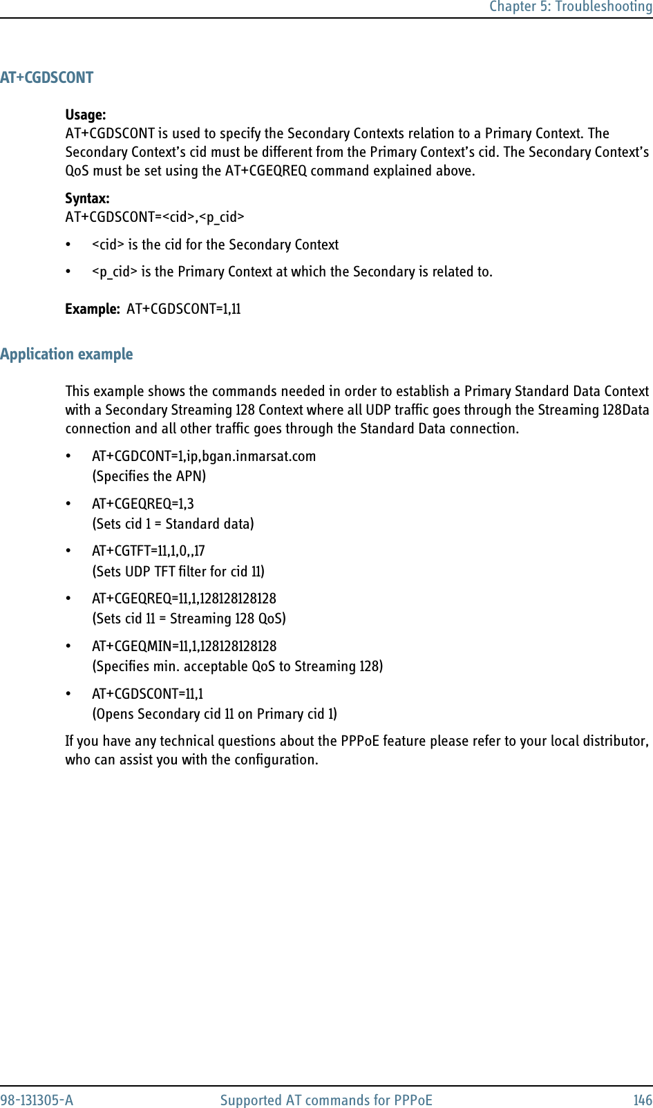 Chapter 5: Troubleshooting98-131305-A Supported AT commands for PPPoE 146AT+CGDSCONTUsage:AT+CGDSCONT is used to specify the Secondary Contexts relation to a Primary Context. The Secondary Context’s cid must be different from the Primary Context’s cid. The Secondary Context’s QoS must be set using the AT+CGEQREQ command explained above.Syntax: AT+CGDSCONT=&lt;cid&gt;,&lt;p_cid&gt;• &lt;cid&gt; is the cid for the Secondary Context• &lt;p_cid&gt; is the Primary Context at which the Secondary is related to.Example: AT+CGDSCONT=1,11Application exampleThis example shows the commands needed in order to establish a Primary Standard Data Context with a Secondary Streaming 128 Context where all UDP traffic goes through the Streaming 128Data connection and all other traffic goes through the Standard Data connection.• AT+CGDCONT=1,ip,bgan.inmarsat.com(Specifies the APN)•AT+CGEQREQ=1,3(Sets cid 1 = Standard data)• AT+CGTFT=11,1,0,,17(Sets UDP TFT filter for cid 11)• AT+CGEQREQ=11,1,128128128128(Sets cid 11 = Streaming 128 QoS)• AT+CGEQMIN=11,1,128128128128(Specifies min. acceptable QoS to Streaming 128)• AT+CGDSCONT=11,1(Opens Secondary cid 11 on Primary cid 1)If you have any technical questions about the PPPoE feature please refer to your local distributor, who can assist you with the configuration.