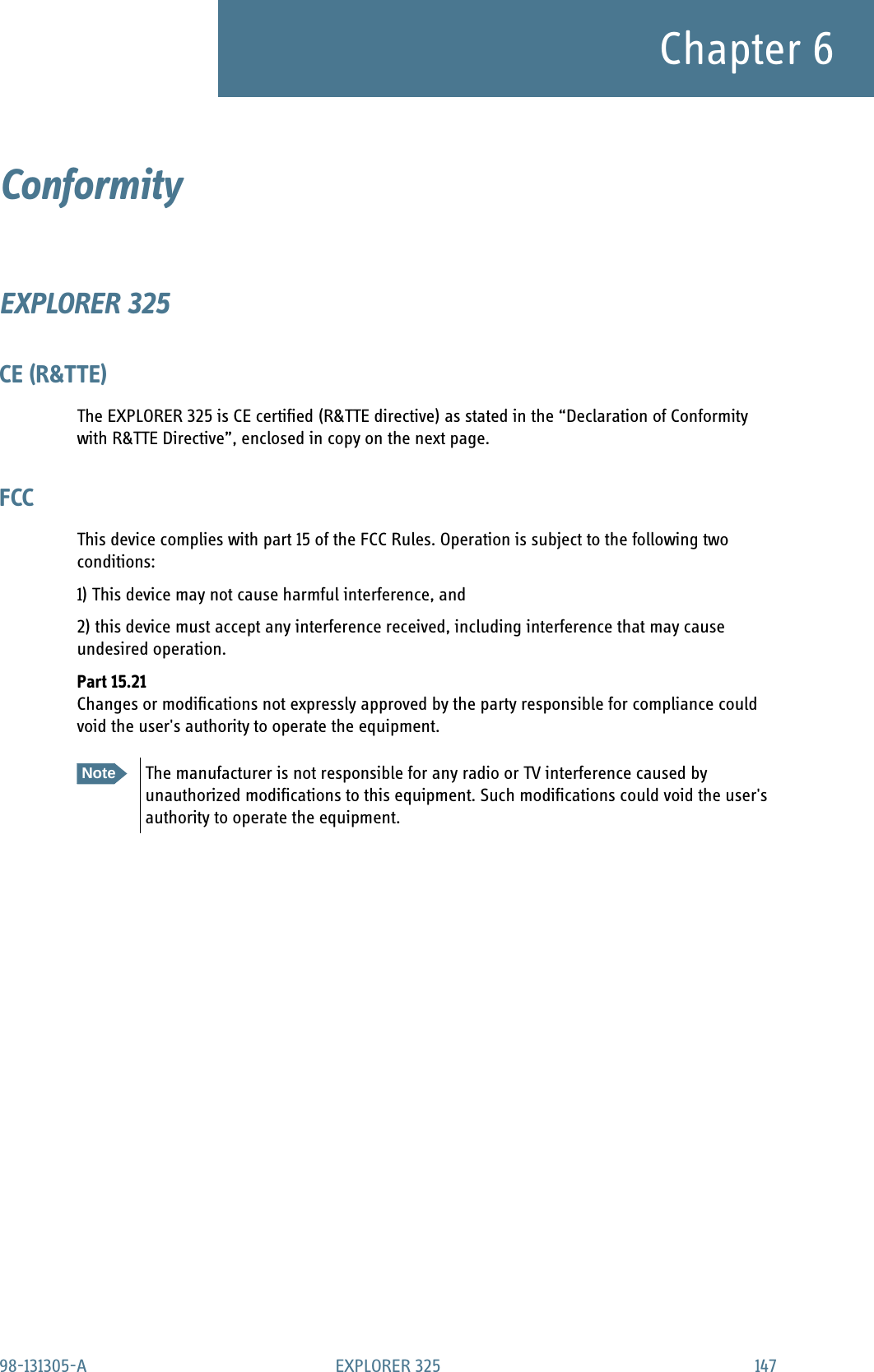 98-131305-A EXPLORER 325 147Chapter 6Conformity 6EXPLORER 325CE (R&amp;TTE)The EXPLORER 325 is CE certified (R&amp;TTE directive) as stated in the “Declaration of Conformity with R&amp;TTE Directive”, enclosed in copy on the next page.FCCThis device complies with part 15 of the FCC Rules. Operation is subject to the following two conditions:1) This device may not cause harmful interference, and 2) this device must accept any interference received, including interference that may cause undesired operation.Part 15.21Changes or modifications not expressly approved by the party responsible for compliance could void the user&apos;s authority to operate the equipment. NoteThe manufacturer is not responsible for any radio or TV interference caused by unauthorized modifications to this equipment. Such modifications could void the user&apos;s authority to operate the equipment.