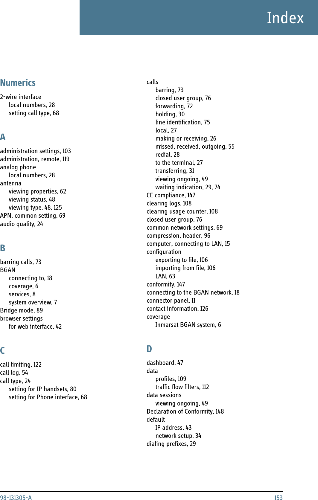 98-131305-A 153IndexIndexNumerics2-wire interfacelocal numbers, 28setting call type, 68Aadministration settings, 103administration, remote, 119analog phonelocal numbers, 28antennaviewing properties, 62viewing status, 48viewing type, 48, 125APN, common setting, 69audio quality, 24Bbarring calls, 73BGANconnecting to, 18coverage, 6services, 8system overview, 7Bridge mode, 89browser settingsfor web interface, 42Ccall limiting, 122call log, 54call type, 24setting for IP handsets, 80setting for Phone interface, 68callsbarring, 73closed user group, 76forwarding, 72holding, 30line identification, 75local, 27making or receiving, 26missed, received, outgoing, 55redial, 28to the terminal, 27transferring, 31viewing ongoing, 49waiting indication, 29, 74CE compliance, 147clearing logs, 108clearing usage counter, 108closed user group, 76common network settings, 69compression, header, 96computer, connecting to LAN, 15configurationexporting to file, 106importing from file, 106LAN, 63conformity, 147connecting to the BGAN network, 18connector panel, 11contact information, 126coverageInmarsat BGAN system, 6Ddashboard, 47dataprofiles, 109traffic flow filters, 112data sessionsviewing ongoing, 49Declaration of Conformity, 148defaultIP address, 43network setup, 34dialing prefixes, 29