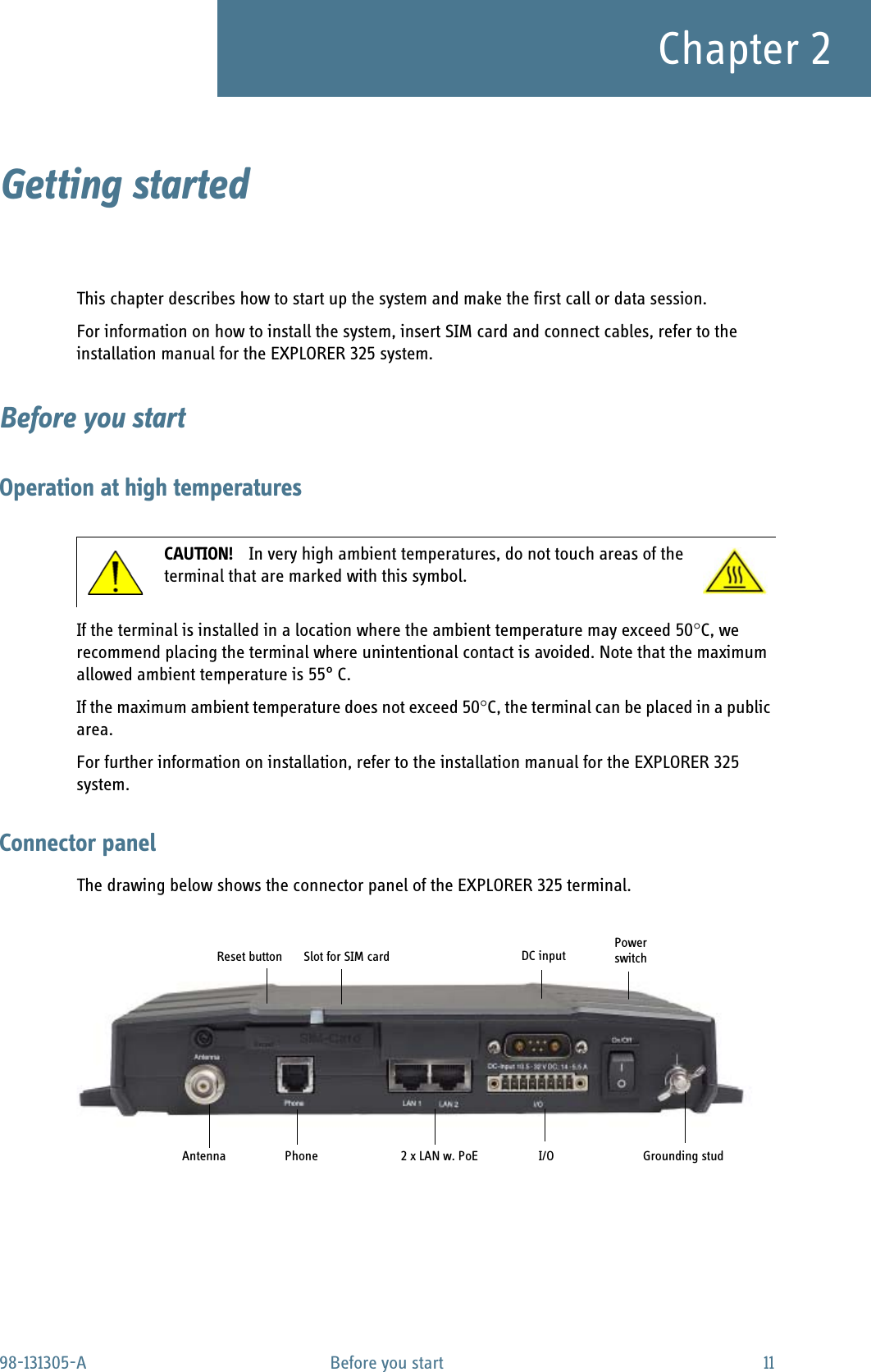 98-131305-A Before you start 11Chapter 2Getting started 2This chapter describes how to start up the system and make the first call or data session.For information on how to install the system, insert SIM card and connect cables, refer to the installation manual for the EXPLORER 325 system.Before you startOperation at high temperaturesIf the terminal is installed in a location where the ambient temperature may exceed 50C, we recommend placing the terminal where unintentional contact is avoided. Note that the maximum allowed ambient temperature is 55° C.If the maximum ambient temperature does not exceed 50C, the terminal can be placed in a public area.For further information on installation, refer to the installation manual for the EXPLORER 325 system.Connector panelThe drawing below shows the connector panel of the EXPLORER 325 terminal. CAUTION! In very high ambient temperatures, do not touch areas of the terminal that are marked with this symbol.Grounding studPowerswitchI/ODC input2 x LAN w. PoESlot for SIM cardAntennaReset buttonPhone