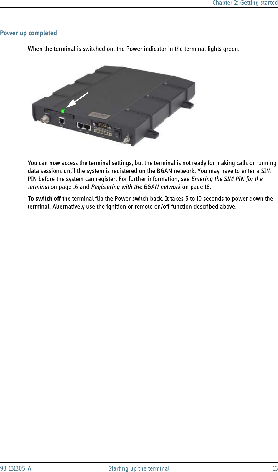 Chapter 2: Getting started98-131305-A Starting up the terminal 13Power up completedWhen the terminal is switched on, the Power indicator in the terminal lights green.You can now access the terminal settings, but the terminal is not ready for making calls or running data sessions until the system is registered on the BGAN network. You may have to enter a SIM PIN before the system can register. For further information, see Entering the SIM PIN for the terminal on page 16 and Registering with the BGAN network on page 18.To switch off the terminal flip the Power switch back. It takes 5 to 10 seconds to power down the terminal. Alternatively use the ignition or remote on/off function described above.