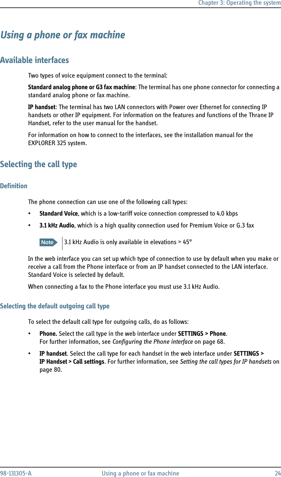 Chapter 3: Operating the system98-131305-A Using a phone or fax machine 24Using a phone or fax machineAvailable interfacesTwo types of voice equipment connect to the terminal:Standard analog phone or G3 fax machine: The terminal has one phone connector for connecting a standard analog phone or fax machine.IP handset: The terminal has two LAN connectors with Power over Ethernet for connecting IP handsets or other IP equipment. For information on the features and functions of the Thrane IP Handset, refer to the user manual for the handset.For information on how to connect to the interfaces, see the installation manual for the EXPLORER 325 system.Selecting the call typeDefinitionThe phone connection can use one of the following call types:•Standard Voice, which is a low-tariff voice connection compressed to 4.0 kbps•3.1 kHz Audio, which is a high quality connection used for Premium Voice or G.3 faxIn the web interface you can set up which type of connection to use by default when you make or receive a call from the Phone interface or from an IP handset connected to the LAN interface. Standard Voice is selected by default.When connecting a fax to the Phone interface you must use 3.1 kHz Audio.Selecting the default outgoing call typeTo select the default call type for outgoing calls, do as follows:•Phone. Select the call type in the web interface under SETTINGS &gt; Phone. For further information, see Configuring the Phone interface on page 68.•IP handset. Select the call type for each handset in the web interface under SETTINGS &gt; IP Handset &gt; Call settings. For further information, see Setting the call types for IP handsets on page 80.Note3.1 kHz Audio is only available in elevations &gt; 45°