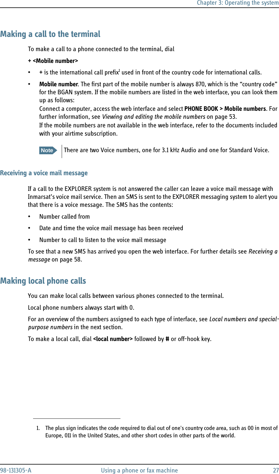 Chapter 3: Operating the system98-131305-A Using a phone or fax machine 27Making a call to the terminalTo make a call to a phone connected to the terminal, dial + &lt;Mobile number&gt;•+ is the international call prefix1 used in front of the country code for international calls.•Mobile number. The first part of the mobile number is always 870, which is the “country code” for the BGAN system. If the mobile numbers are listed in the web interface, you can look them up as follows:Connect a computer, access the web interface and select PHONE BOOK &gt; Mobile numbers. For further information, see Viewing and editing the mobile numbers on page 53.If the mobile numbers are not available in the web interface, refer to the documents included with your airtime subscription.Receiving a voice mail messageIf a call to the EXPLORER system is not answered the caller can leave a voice mail message with Inmarsat’s voice mail service. Then an SMS is sent to the EXPLORER messaging system to alert you that there is a voice message. The SMS has the contents:• Number called from• Date and time the voice mail message has been received• Number to call to listen to the voice mail messageTo see that a new SMS has arrived you open the web interface. For further details see Receiving a message on page 58.Making local phone callsYou can make local calls between various phones connected to the terminal.Local phone numbers always start with 0.For an overview of the numbers assigned to each type of interface, see Local numbers and special-purpose numbers in the next section.To make a local call, dial &lt;local number&gt; followed by # or off-hook key.1. The plus sign indicates the code required to dial out of one&apos;s country code area, such as 00 in most of Europe, 011 in the United States, and other short codes in other parts of the world.NoteThere are two Voice numbers, one for 3.1 kHz Audio and one for Standard Voice.