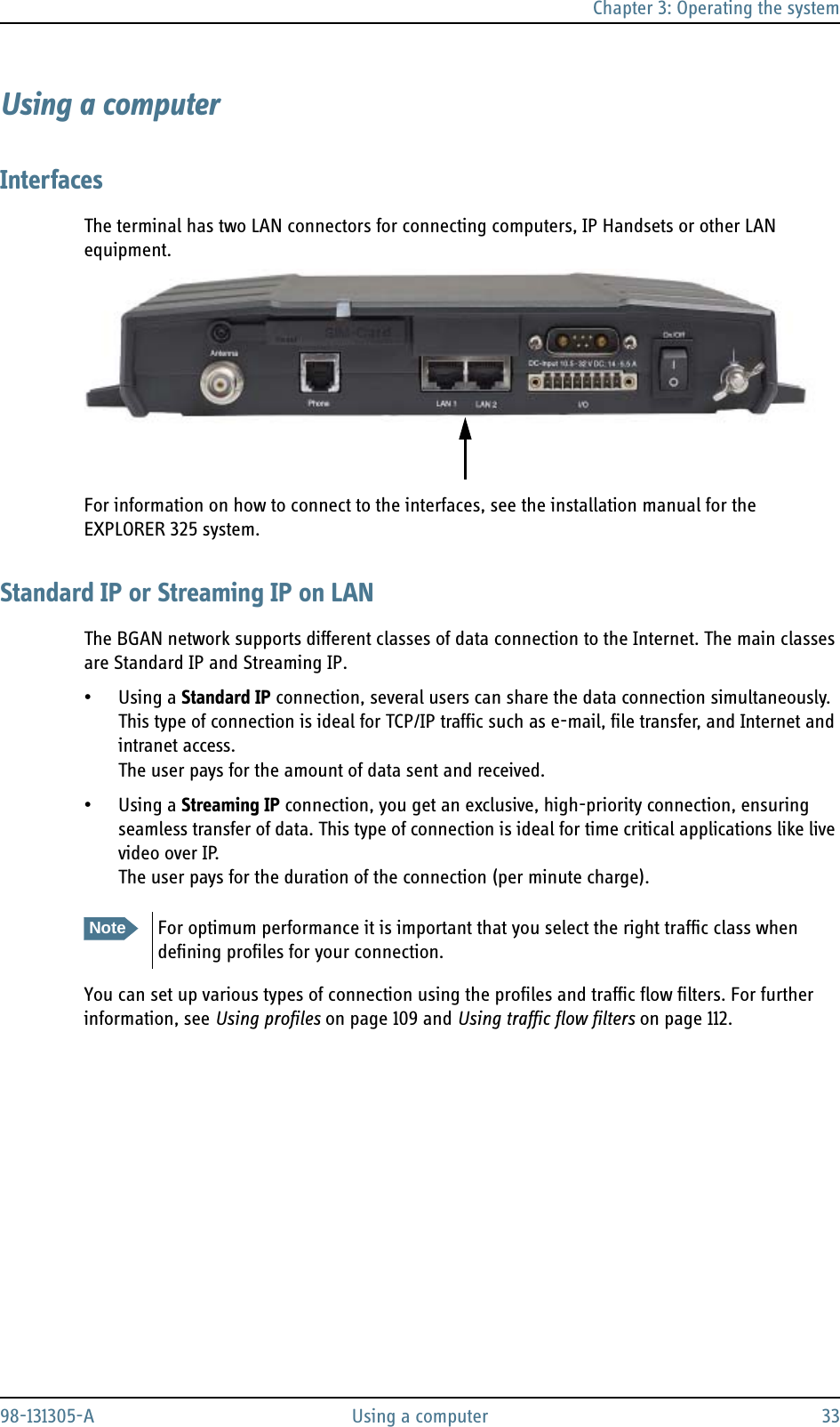 Chapter 3: Operating the system98-131305-A Using a computer 33Using a computerInterfacesThe terminal has two LAN connectors for connecting computers, IP Handsets or other LAN equipment.For information on how to connect to the interfaces, see the installation manual for the EXPLORER 325 system.Standard IP or Streaming IP on LANThe BGAN network supports different classes of data connection to the Internet. The main classes are Standard IP and Streaming IP.• Using a Standard IP connection, several users can share the data connection simultaneously. This type of connection is ideal for TCP/IP traffic such as e-mail, file transfer, and Internet and intranet access. The user pays for the amount of data sent and received.• Using a Streaming IP connection, you get an exclusive, high-priority connection, ensuring seamless transfer of data. This type of connection is ideal for time critical applications like live video over IP.The user pays for the duration of the connection (per minute charge).You can set up various types of connection using the profiles and traffic flow filters. For further information, see Using profiles on page 109 and Using traffic flow filters on page 112.NoteFor optimum performance it is important that you select the right traffic class when defining profiles for your connection.