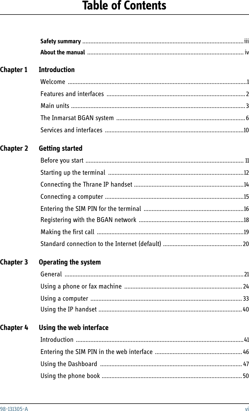 98-131305-A viTable of ContentsSafety summary ....................................................................................................iiiAbout the manual ................................................................................................. ivChapter 1 IntroductionWelcome ...............................................................................................................1Features and interfaces ......................................................................................2Main units ............................................................................................................ 3The Inmarsat BGAN system ................................................................................6Services and interfaces ......................................................................................10Chapter 2 Getting startedBefore you start .................................................................................................. 11Starting up the terminal ....................................................................................12Connecting the Thrane IP handset ....................................................................14Connecting a computer ......................................................................................15Entering the SIM PIN for the terminal ..............................................................16Registering with the BGAN network .................................................................18Making the first call ...........................................................................................19Standard connection to the Internet (default) ................................................. 20Chapter 3 Operating the systemGeneral ...............................................................................................................21Using a phone or fax machine ......................................................................... 24Using a computer .............................................................................................. 33Using the IP handset ......................................................................................... 40Chapter 4 Using the web interfaceIntroduction ........................................................................................................41Entering the SIM PIN in the web interface ...................................................... 46Using the Dashboard ........................................................................................ 47Using the phone book .......................................................................................50