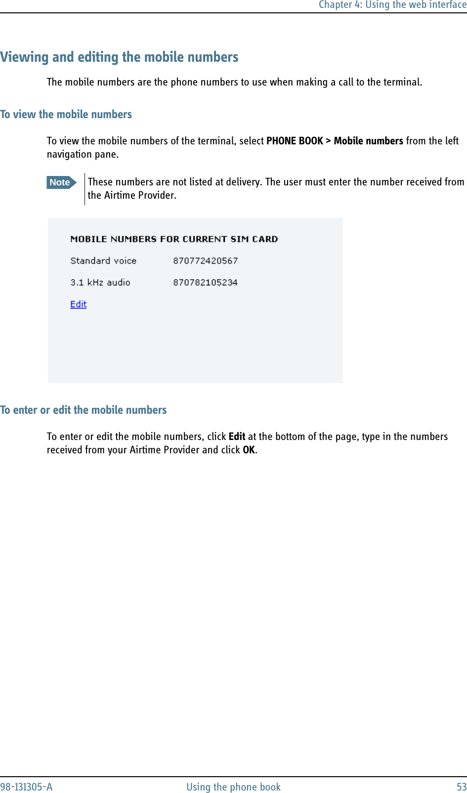 Chapter 4: Using the web interface98-131305-A Using the phone book 53Viewing and editing the mobile numbersThe mobile numbers are the phone numbers to use when making a call to the terminal.To view the mobile numbersTo view the mobile numbers of the terminal, select PHONE BOOK &gt; Mobile numbers from the left navigation pane. To enter or edit the mobile numbersTo enter or edit the mobile numbers, click Edit at the bottom of the page, type in the numbers received from your Airtime Provider and click OK.NoteThese numbers are not listed at delivery. The user must enter the number received from the Airtime Provider.