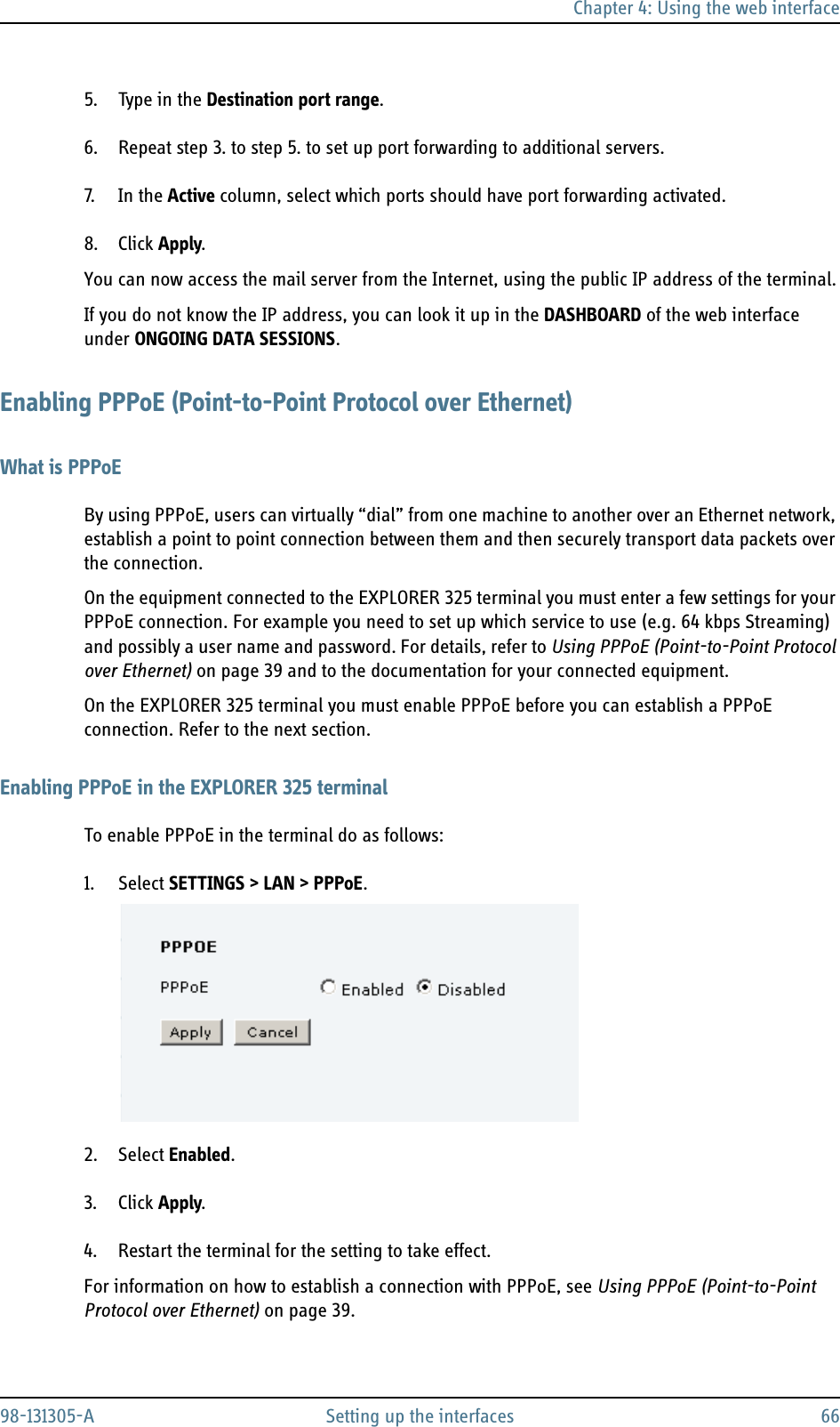 Chapter 4: Using the web interface98-131305-A Setting up the interfaces 665. Type in the Destination port range. 6. Repeat step 3. to step 5. to set up port forwarding to additional servers.7. In  t h e Active column, select which ports should have port forwarding activated.8. Click Apply.You can now access the mail server from the Internet, using the public IP address of the terminal.If you do not know the IP address, you can look it up in the DASHBOARD of the web interface under ONGOING DATA SESSIONS.Enabling PPPoE (Point-to-Point Protocol over Ethernet)What is PPPoEBy using PPPoE, users can virtually “dial” from one machine to another over an Ethernet network, establish a point to point connection between them and then securely transport data packets over the connection.On the equipment connected to the EXPLORER 325 terminal you must enter a few settings for your PPPoE connection. For example you need to set up which service to use (e.g. 64 kbps Streaming) and possibly a user name and password. For details, refer to Using PPPoE (Point-to-Point Protocol over Ethernet) on page 39 and to the documentation for your connected equipment.On the EXPLORER 325 terminal you must enable PPPoE before you can establish a PPPoE connection. Refer to the next section.Enabling PPPoE in the EXPLORER 325 terminalTo enable PPPoE in the terminal do as follows:1. Select SETTINGS &gt; LAN &gt; PPPoE.2. Select Enabled.3. Click Apply.4. Restart the terminal for the setting to take effect.For information on how to establish a connection with PPPoE, see Using PPPoE (Point-to-Point Protocol over Ethernet) on page 39.