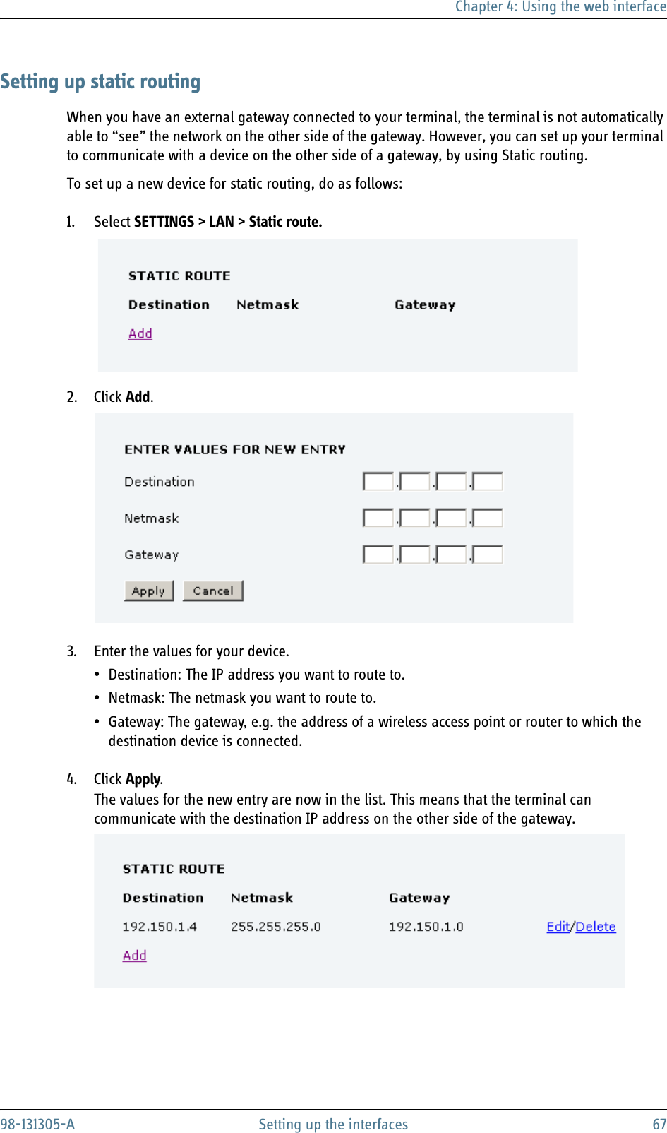 Chapter 4: Using the web interface98-131305-A Setting up the interfaces 67Setting up static routingWhen you have an external gateway connected to your terminal, the terminal is not automatically able to “see” the network on the other side of the gateway. However, you can set up your terminal to communicate with a device on the other side of a gateway, by using Static routing.To set up a new device for static routing, do as follows:1. Select SETTINGS &gt; LAN &gt; Static route.2. Click Add.3. Enter the values for your device.• Destination: The IP address you want to route to.• Netmask: The netmask you want to route to.• Gateway: The gateway, e.g. the address of a wireless access point or router to which the destination device is connected.4. Click Apply.The values for the new entry are now in the list. This means that the terminal can communicate with the destination IP address on the other side of the gateway.