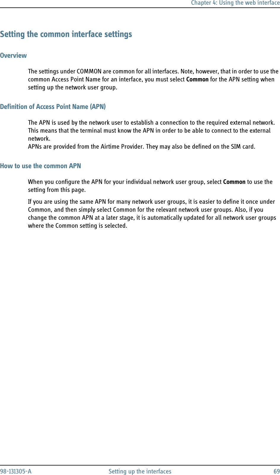 Chapter 4: Using the web interface98-131305-A Setting up the interfaces 69Setting the common interface settingsOverviewThe settings under COMMON are common for all interfaces. Note, however, that in order to use the common Access Point Name for an interface, you must select Common for the APN setting when setting up the network user group.Definition of Access Point Name (APN)The APN is used by the network user to establish a connection to the required external network. This means that the terminal must know the APN in order to be able to connect to the external network. APNs are provided from the Airtime Provider. They may also be defined on the SIM card.How to use the common APNWhen you configure the APN for your individual network user group, select Common to use the setting from this page. If you are using the same APN for many network user groups, it is easier to define it once under Common, and then simply select Common for the relevant network user groups. Also, if you change the common APN at a later stage, it is automatically updated for all network user groups where the Common setting is selected.