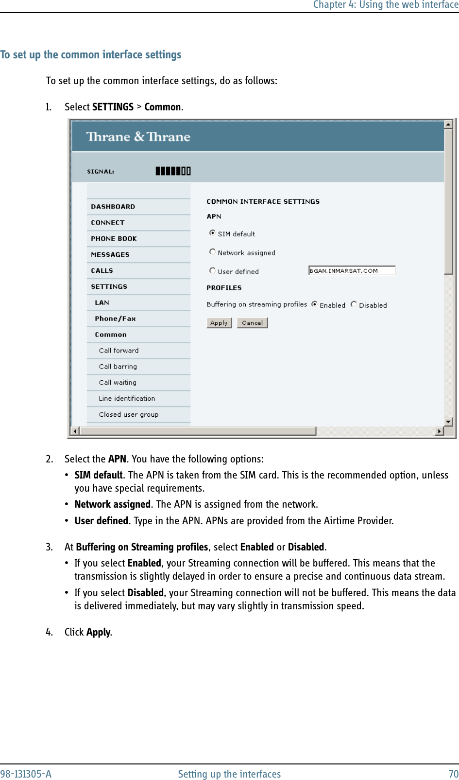 Chapter 4: Using the web interface98-131305-A Setting up the interfaces 70To set up the common interface settingsTo set up the common interface settings, do as follows:1. Select SETTINGS &gt; Common.2. Select the APN. You have the following options:•SIM default. The APN is taken from the SIM card. This is the recommended option, unless you have special requirements.•Network assigned. The APN is assigned from the network.•User defined. Type in the APN. APNs are provided from the Airtime Provider.3. At Buffering on Streaming profiles, select Enabled or Disabled.• If you select Enabled, your Streaming connection will be buffered. This means that the transmission is slightly delayed in order to ensure a precise and continuous data stream.•If you select Disabled, your Streaming connection will not be buffered. This means the data is delivered immediately, but may vary slightly in transmission speed.4. Click Apply.