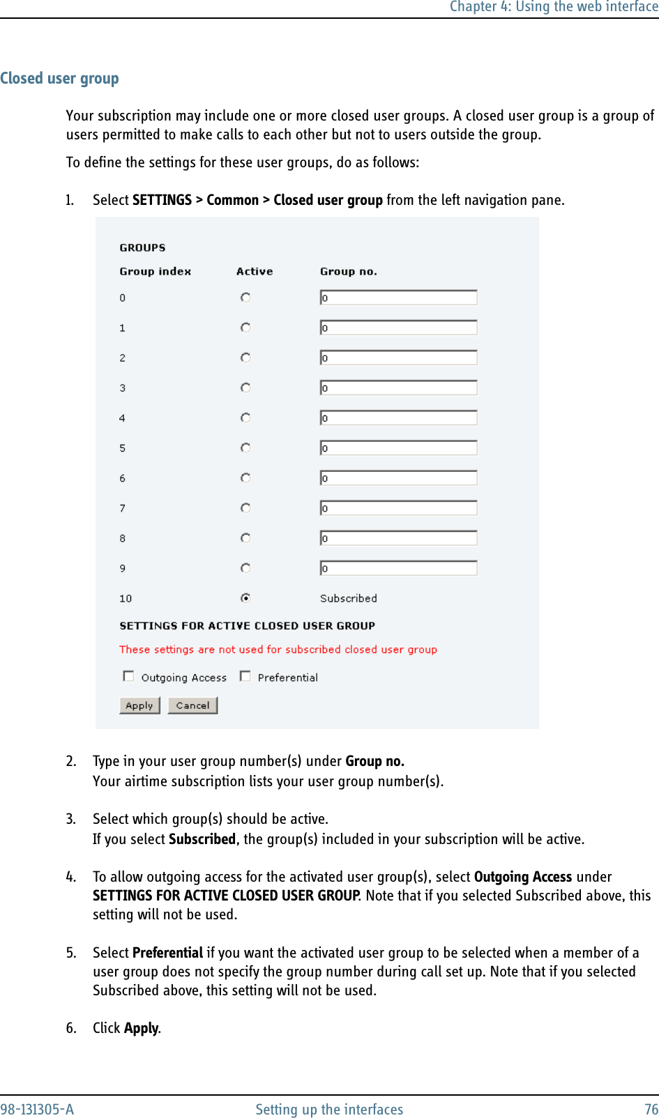 Chapter 4: Using the web interface98-131305-A Setting up the interfaces 76Closed user groupYour subscription may include one or more closed user groups. A closed user group is a group of users permitted to make calls to each other but not to users outside the group.To define the settings for these user groups, do as follows:1. Select SETTINGS &gt; Common &gt; Closed user group from the left navigation pane.2. Type in your user group number(s) under Group no.Your airtime subscription lists your user group number(s).3. Select which group(s) should be active.If you select Subscribed, the group(s) included in your subscription will be active.4. To allow outgoing access for the activated user group(s), select Outgoing Access under SETTINGS FOR ACTIVE CLOSED USER GROUP. Note that if you selected Subscribed above, this setting will not be used.5. Select Preferential if you want the activated user group to be selected when a member of a user group does not specify the group number during call set up. Note that if you selected Subscribed above, this setting will not be used.6. Click Apply.