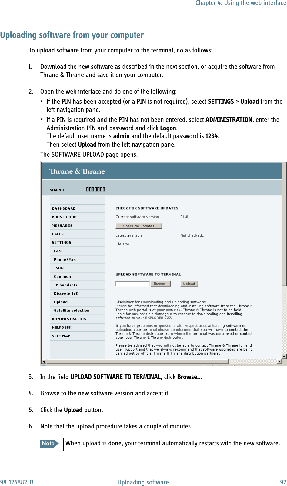 Chapter 4: Using the web interface98-126882-B Uploading software 92Uploading software from your computerTo upload software from your computer to the terminal, do as follows:1. Download the new software as described in the next section, or acquire the software from Thrane &amp; Thrane and save it on your computer.2. Open the web interface and do one of the following:• If the PIN has been accepted (or a PIN is not required), select SETTINGS &gt; Upload from the left navigation pane.• If a PIN is required and the PIN has not been entered, select ADMINISTRATION, enter the Administration PIN and password and click Logon. The default user name is admin and the default password is 1234. Then select Upload from the left navigation pane.The SOFTWARE UPLOAD page opens.3. In the field UPLOAD SOFTWARE TO TERMINAL, click Browse...4. Browse to the new software version and accept it.5. Click the Upload button.6. Note that the upload procedure takes a couple of minutes.Note When upload is done, your terminal automatically restarts with the new software.